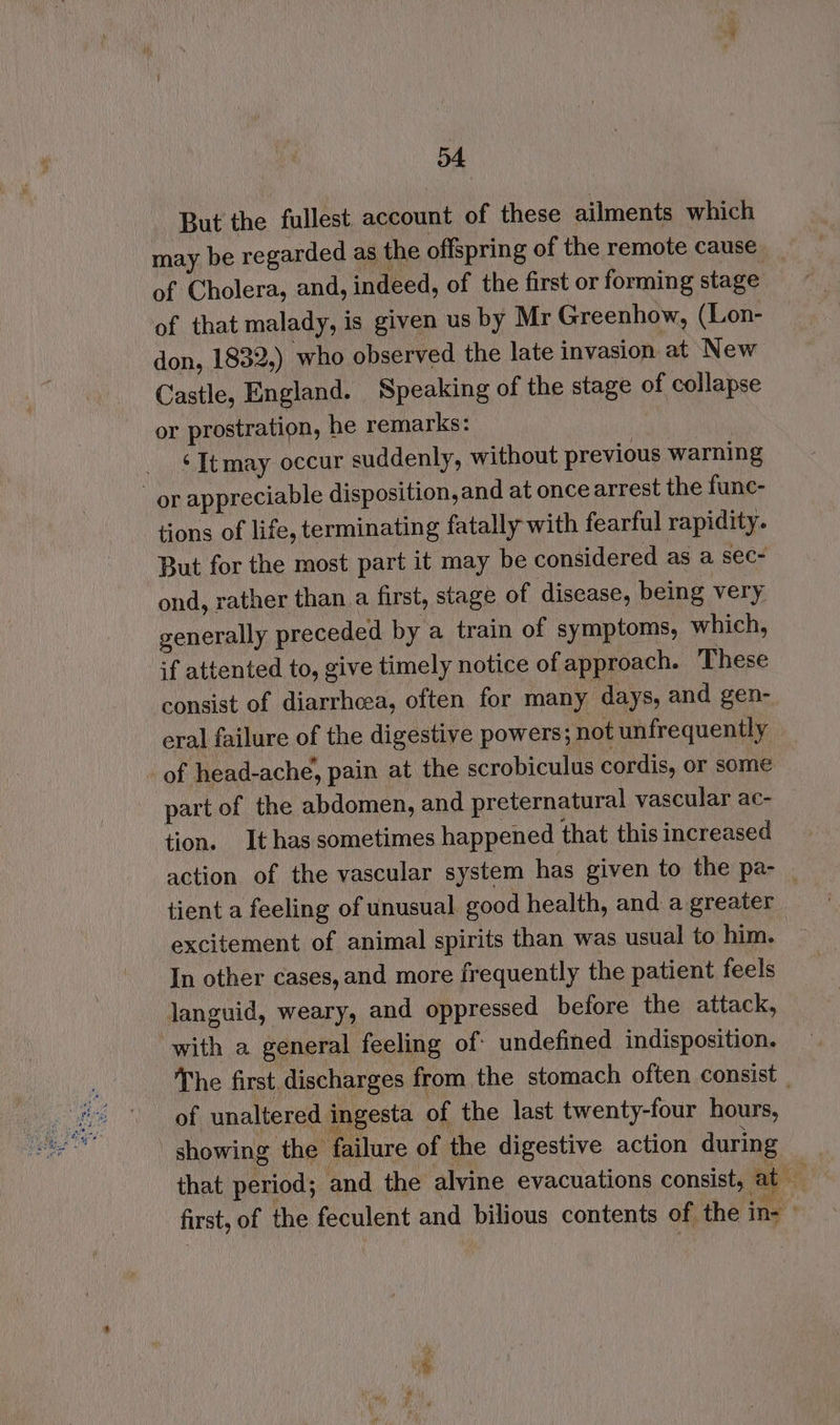 But the fullest. account of these ailments which may be regarded as the offspring of the remote cause of Cholera, and, indeed, of the first or forming stage of that malady, is given us by Mr Greenhow, (Lon- don, 1832,) who observed the late invasion at New Castle, England. Speaking of the stage of collapse or prostration, he remarks: ‘Itmay occur suddenly, without previous warning or appreciable disposition, and at oncearrest the func- tions of life, terminating fatally with fearful rapidity. But for the most part it may be considered as a sec- ond, rather than.a first, stage of disease, being very generally preceded by a train of symptoms, which, if attented to, give timely notice of approach. These consist of diarrhcea, often for many days, and gen- eral failure of the digestive powers; not unfrequently of head-ache, pain at the scrobiculus cordis, or some part of the abdomen, and preternatural vascular ac- tion. It has sometimes happened that this increased action of the vascular system has given to the pa- _ tient a feeling of unusual good health, and a greater excitement of animal spirits than was usual to him. In other cases, and more frequently the patient feels languid, weary, and oppressed before the attack, with a general feeling of undefined indisposition. The first discharges from the stomach often consist _ of unaltered ingesta of the last twenty-four hours, showing the failure of the digestive action during that period; and the alvine evacuations consist, Le first, of the feculent and bilious contents of the in-