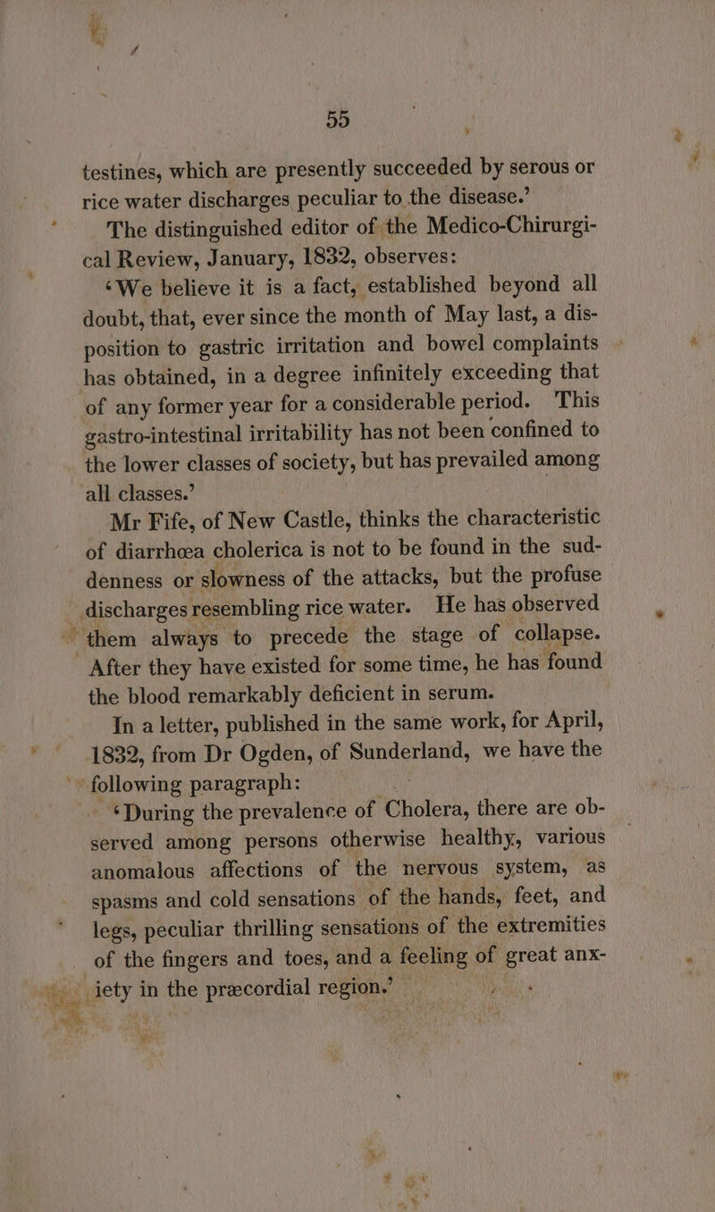50 ‘ testines, which are presently succeeded by serous or rice water discharges peculiar to the disease.’ The distinguished editor of the Medico-Chirurgi- cal Review, January, 1832, observes: ‘We believe it is a fact, established beyond all doubt, that, ever since the month of May last, a dis- position to gastric irritation and bowel complaints has obtained, in a degree infinitely exceeding that of any former year for a considerable period. This gastro-intestinal irritability has not been confined to the lower classes of society, but has prevailed among all classes.’ Mr Fife, of New Castle, thinks the characteristic of diarrhea cholerica is not to be found in the sud- denness or slowness of the attacks, but the profuse the blood remarkably deficient in serum. In a letter, published in the same work, for April, 1832, from Dr Ogden, of Sunderland, we have the following paragraph: : ‘During the prevalence of Cholera, there are ob- served among persons otherwise healthy, various anomalous affections of the nervous system, as spasms and cold sensations of the hands, feet, and legs, peculiar thrilling sensations of the extremities of the fingers and toes, and a feeling of great anx- é
