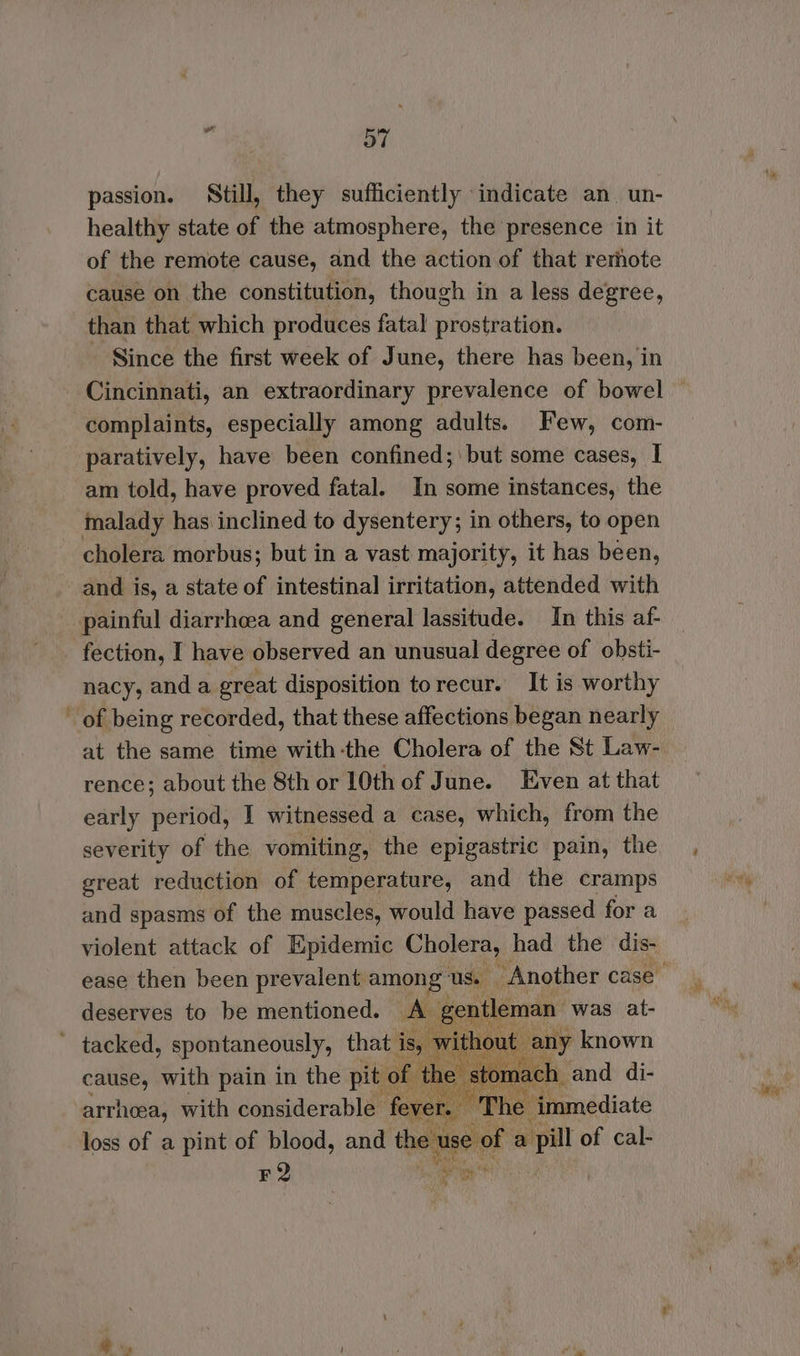 passion. Still, they sufficiently indicate an un- healthy state of the atmosphere, the presence in it of the remote cause, and the action of that remote cause on the constitution, though in a less degree, than that which produces fatal prostration. - Since the first week of June, there has been, in Cincinnati, an extraordinary prevalence of bowel complaints, especially among adults. Few, com- paratively, have been confined; ' but some cases, | am told, have proved fatal. In some instances, the malady has inclined to dysentery; in others, to open cholera morbus; but in a vast majority, it has been, and is, a state of intestinal irritation, attended with painful diarrhoea and general lassitude. In this af- - fection, I have observed an unusual degree of obsti- nacy, and a great disposition torecur. It is worthy - of being recorded, that these affections began nearly at the same time with-the Cholera of the St Law- rence; about the 8th or 10th of June. Even at that early period, I witnessed a case, which, from the severity of the vomiting, the epigastric pain, the great reduction of temperature, and the cramps and spasms of the muscles, would have passed for a violent attack of Epidemic Cholera, had the dis- deserves to be mentioned. A gentleman was at- ~ tacked, spontaneously, that is, without any known cause, with pain in the pit of th om ich and di- arrhoea, with considerable fever. “The immediate loss of a pint of blood, and et i of a pill of cal- F2 hes ‘®