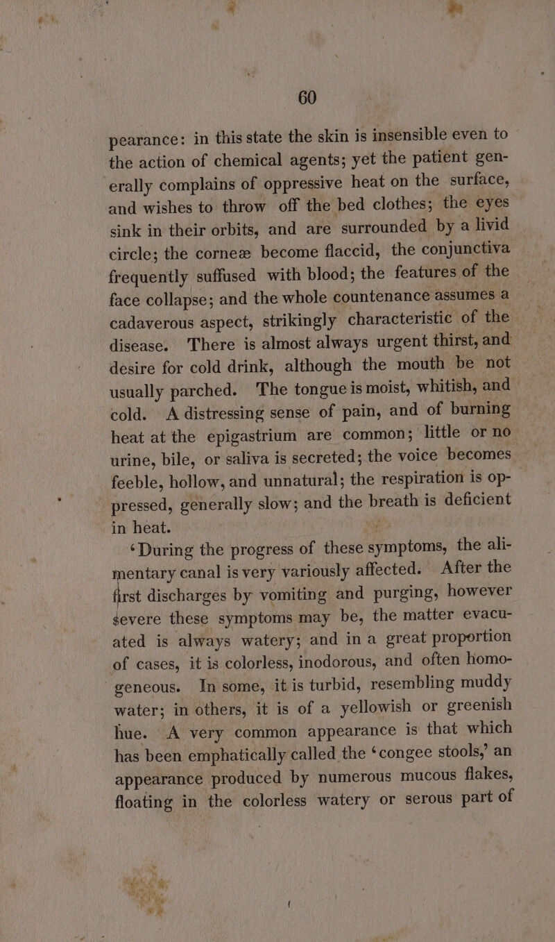 - pearance: in this state the skin is insensible even to the action of chemical agents; yet the patient gen- ‘erally complains of oppressive heat on the surface, and wishes to throw off the bed clothes; the eyes sink in their orbits, and are surrounded by a livid circle; the cornee become flaccid, the conjunctiva frequently suffused with blood; the features of the face collapse; and the whole countenance assumes a cadaverous aspect, strikingly characteristic of the disease. There is almost always urgent thirst, and desire for cold drink, although the mouth be not usually parched. The tongue is moist, whitish, and — cold. A distressing sense of pain, and of burning heat at the epigastrium are common; little or no. urine, bile, or saliva is secreted; the voice becomes. feeble, hollow, and unnatural; the respiration is op- pressed, generally slow; and the breath is deficient in heat. ni ‘During the progress of these symptoms, the ali- mentary canal is very variously affected. After the first discharges by vomiting and purging, however severe these symptoms may be, the matter evacu- ated is always watery; and ina great proportion of cases, it is colorless, inodorous, and often homo- geneous. In some, it is turbid, resembling muddy water; in others, it is of a yellowish or greenish hue. A very common appearance is that which has been emphatically called the ‘congee stools,’ an appearance produced by numerous mucous flakes, floating in the colorless watery or serous part of ‘ ms