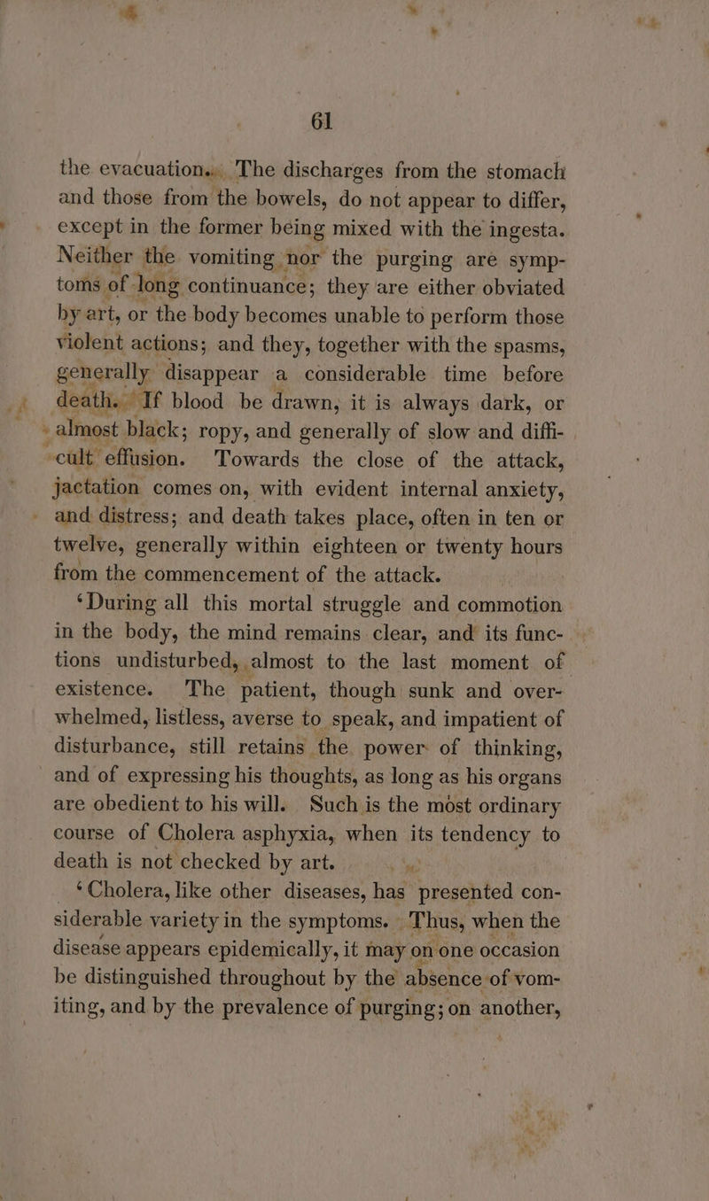 the evacuation... The discharges from the stomach and those from the bowels, do not appear to differ, except in the former being mixed with the ingesta.. Neither the vomiting nor the purging are symp- toms of long continuance; they are either obviated by art, or the body becomes unable to perform those violent actions; and they, together with the spasms, generally disappear a considerable time before ay death. If blood. be drawn, it is always dark, or oo almost black; ropy, and generally of slow and diffi- | ~cult effusion. Towards the close of the attack, jactation comes on, with evident internal anxiety, - and distress; and death takes place, often in ten or twelve, generally within eighteen or twenty hours from the commencement of the attack. ‘During all this mortal struggle and commotion in the body, the mind remains clear, and its func- tions undisturbed, almost to the last moment of existence. The patient, though sunk and over- whelmed, listless, averse to speak, and impatient of disturbance, still retains the power of thinking, and of expressing his thoughts, as long as his organs are obedient to his will. Such is the most ordinary course of Cholera asphyxia, when its tendency to death is not checked by art. | ‘Cholera, like other diseases, has presented con- siderable variety in the symptoms. » Thus, when the disease appears epidemically, it may on one occasion be distinguished throughout by the absence: of vom- iting, and by the prevalence of purging; on another,