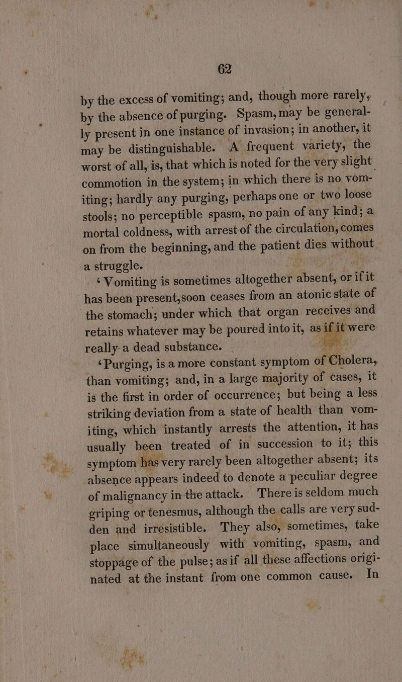 by the excess of vomiting; and, though more rarely, by the absence of purging. Spasm, may be general- ly present in one instance of invasion; in another, it may be distinguishable. A frequent variety, the worst of all, is, that which is noted for the very slight commotion in the system; in which there is no yom- iting; hardly any purging, perhaps one or two loose stools; no perceptible spasm, no pain of any kind; a mortal coldness, with arrest of the circulation, comes on from the beginning, and the patient dies without : a struggle. et 4) _ Vomiting is sometimes altogether absent, or if it has been present,soon ceases from an atonic state of the stomach; under which that organ. receives and retains whatever may be poured intoit, as if it were -really-a dead substance. | | eS ae ‘Purging, isa more constant symptom of Cholera, than vomiting; and, in a large majority of cases, it is the first in order of occurrence; but being a less striking deviation from a state of health than vom- iting, which instantly arrests the attention, it has usually been treated of in succession to it; this symptom has very rarely been altogether absent; its absence appears indeed to denote a peculiar degree of malignancy inthe attack. There is seldom much eriping or tenesmus, although the calls are very sud- den and irresistible. They also, sometimes, take place simultaneously with vomiting, spasm, and stoppage of the pulse; asif all these affections origi- nated at the instant from one common cause. In