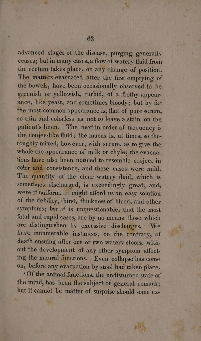 advanced stages of the disease, purging generally ceases; but in many cases, a flow of watery fluid from the rectum takes place, on any change of position. The matters evacuated after the first emptying of the bowels, have been occasionally observed to be. greenish or yellowish, turbid, of a frothy appear- ance, like yeast, and sometimes bloody; but by far the most common appearance is, that of pure serum, so thin and colorless as not to leave a stain on the patient’s linen. The next in order of frequency is the conjee-like fluid; the mucus is, at times, so tho- roughly mixed, aa a with serum, as to give the whole'the appearance of milk or chyle; the evacua- tions have also been noticed to resemble soojee, in color a |.consistence, and these cases were mild. The quantity of the clear watery fluid, which is sometimes discharged, is exceedingly great; and, were it uniform, it might afford us‘an easy solution of the debility, thirst, thickness of blood, and other symptoms; but it is unquestionable, that the most fatal and rapid cases, are by no means those which are distinguished by excessive discharges. We have innumerable instances, on the contrary, of death ensuing after one or two watery stools, with- out the development of any other symptom affect- ing the natural functions.. Even collapse has come on, before any evacuation by stool had taken place. ‘Of the animal functions, the undisturbed state of the mind, has been the subject of general remark; but it cannot be matter of surprise should some ex-