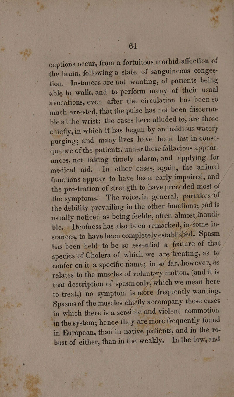 ey 5  al 64 ceptions occur, from a fortuitous morbid affection of the brain, following a state of sanguineous conges- on. ‘Instances are not wanting, of patients being able to walk, and to perform many of their usual avocations, even after the circulation has been so much arrested, that the pulse has not been discerna- ble at the wrist: the cases here alluded to, are those chiefly, in which it has began by an insidious watery purging; and many lives have been lost in conse- ~ quence of the patients, under these fallacious appear- ances, not taking timely alarm, and applying. for medical aid. In other cases, again, the animal fanctions appear to have been early impaired, and / the prostration of strength to have preceded most of the symptoms. The voice, in general, partakes/of the debility prevailing in the other functions; afd is usually noticed as being feeble, often almost naudi- ble... Deafness has also been remarked, in/some in- stances, to have been completely established. Spasm has been held to be so essential a feature of that species of Cholera of which we are/treating, as to - confer on it a specific name; in so far,-however, as _ relates to the muscles of voluntaty motion, (and it is that description of spasm only, which we mean here to treat,) no symptom is more frequently wanting. Spasms of the muscles chiéily accompany those cases in which there is a sepsible and violent commotion in the system; hence they are more frequently found in European, than in native patients, and in the ro- bust of either, than in the weakly. In the low, and 4