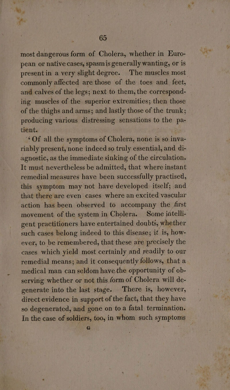 > 65 most dangerous form of Cholera, whether in Euro- pean or native cases, spasmis generally wanting, or is commonly affected are those of the toes and_ feet, and calves of the legs; next to them, the correspond- ing muscles of the superior extremities; then those of the thighs and arms; and lastly those of the trunk; producing various distressing sensations to the pa- tient. : ‘Of all the symptoms of Cholera, none is so inva- riably present, none indeed so truly essential, and di- agnostic, as the immediate sinking of the circulation, It must nevertheless be admitted, that where instant remedial measures have been successfully practised, this symptom may not have developed itself; and ‘that there are even cases where an excited vascular action has been observed to accompany the /irst gent practitioners have entertained doubts, whether such cases belong indeed to this disease; it is, how- ever, to be remembered, that these are precisely the cases which yield most certainly and readily to our remedial means; and it consequently follows, that a medical man can seldom have the opportunity of ob- serving whether or not this form of Cholera will de- generate into the last stage. There is, however, direct evidence in support of the fact, that they have so degenerated, and gone on toa fatal termination. In the case of soldiers, too, in whom such symptoms fe