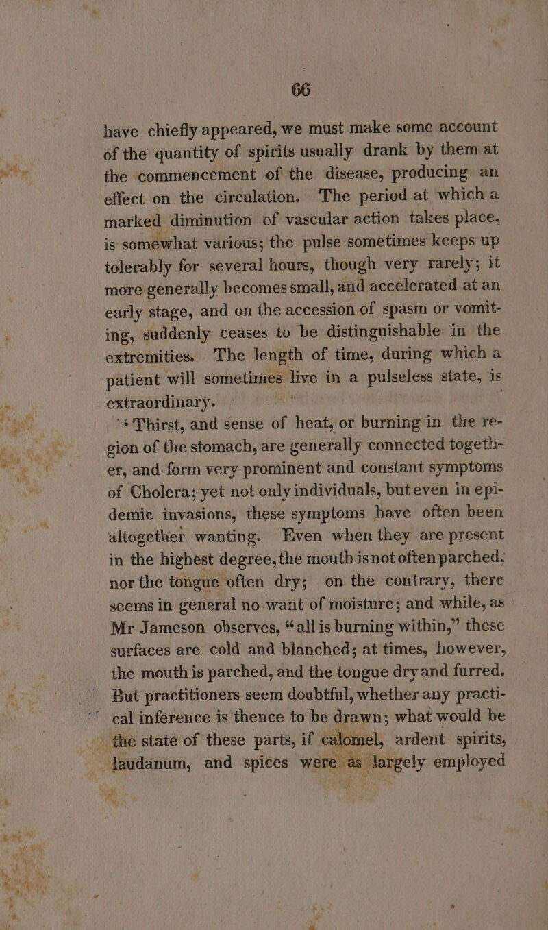 have chiefly appeared, we must make some account of the quantity of spirits usually drank by them at the commencement of the disease, producing an effect on the circulation. The period at which a marked diminution of vascular action takes place, is somewhat various; the pulse sometimes keeps up tolerably for several hours, though very rarely; it more generally becomes small, and accelerated at an early stage, and on the accession of spasm or vomit- ing, suddenly ceases to be distinguishable in the extremities. The length of time, during which a patient will sometimes live in a aa state, is extraordinary. '¢Thirst, and sense of heat, or burning in the re- gion of the stomach, are generally connected togeth- er, and form very prominent and constant symptoms of Cholera; yet not only individuals, but even in epi- demic invasions, these symptoms have often been altogether wanting. Even when they are present in the highest degree, the mouth is not often parched, nor the tongue often dry; on the contrary, there seems in general no want of moisture; and while, as Mr Jameson observes, “all is burning within,” these surfaces are cold and blanched; at times, however, the mouth is parched, and the tongue dry and furred. But practitioners seem doubtful, whether any practi-