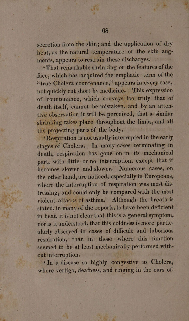 secretion from the skin; and the application of dry _ heat, as the natural temperature of the skin aug- ments, appears to restrain these discharges. | ‘That remarkable shrinking of the features of the face, which has acquired the emphatic term of the “true Cholera countenance,” appears in every case, not quickly cut short by medicine. This expression - death itself, cannot be mistaken, and by an atten- tive observation it will be perceived, that a similar shrinking takes place throughout the limbs, and all 1 projecting parts of the body. - ¢Respiration is not usually interrupted in the piel stages of Cholera. In many cases terminating in death, respiration has gone on in its mechanical part, with little or no interruption, except that it becomes slower and slower. Numerous Cases, on the other hand, are noticed, especially in Europeans, where the interruption of respiration was most dis- tressing, and could only be compared with the most stated, in many of the reports, to have been deficient in heat, it is not clear that this is a general symptom, nor is it understood, that this coldness is more partic- ularly observed in cases of difficult and laborious respiration, than in | those where this function seemed to be at least mechanically pani iii with- out interruption. | i $In a disease so highly congestive as Cholen where vertigo, deafness, and ringing in the ears of- lS,