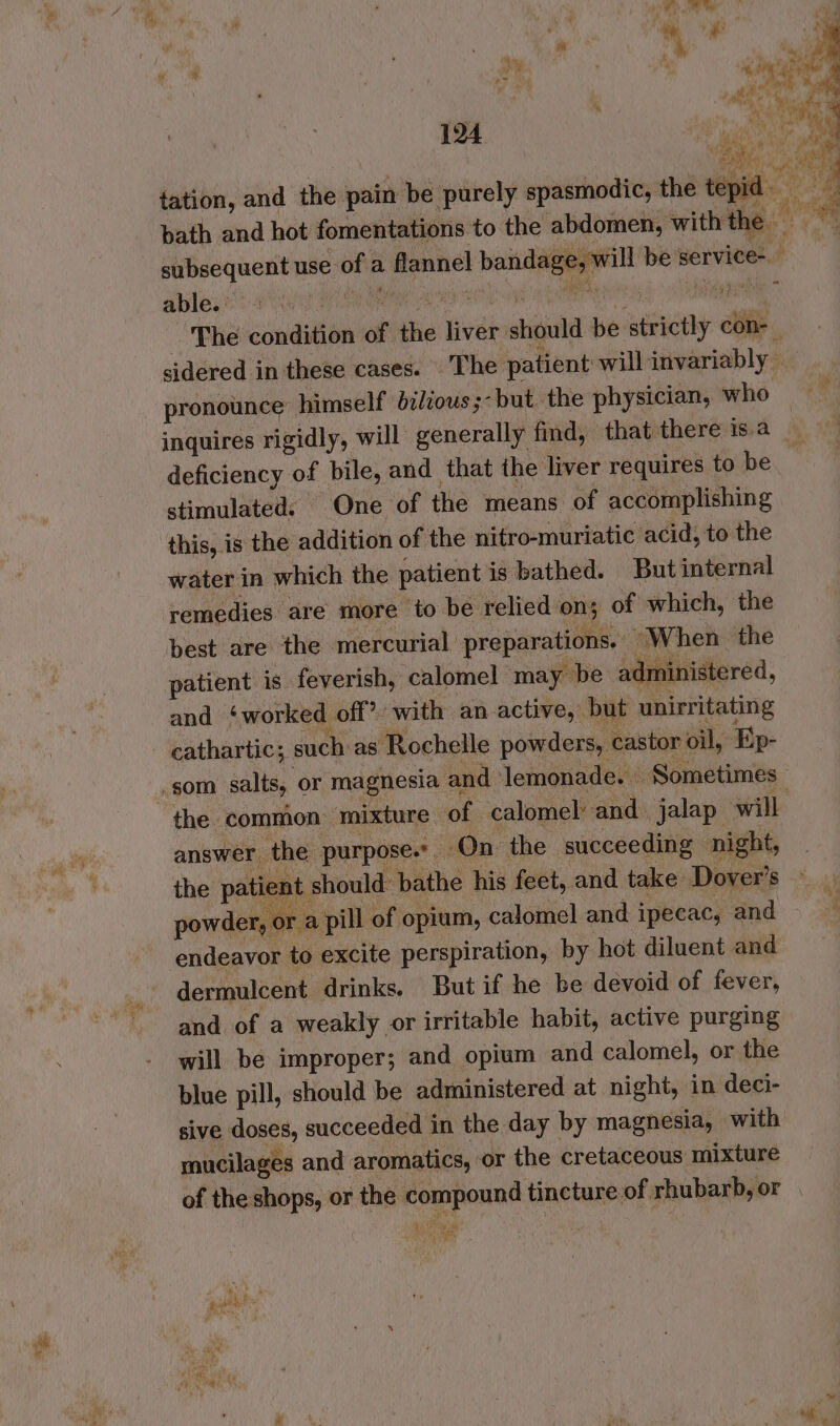 == BR ey tation, and the pain be purely spasmodic, the ec 4 bath and hot fomentations to the abdomen, with tae subsequent use of a flannel bandage, will be service- able. Gita Wea aes elie eRe S Naat The condition of the liver should be strictly con- sidered in these cases. The patient will invariably © pronounce himself bz/cous ;-but the physician, who — inquires rigidly, will generally find, that there is.a ‘ Bee deficiency of bile, and that the ‘liver requires to be | stimulated: One of the means of accomplishing this, is the addition of the nitro-muriatic acid, to the water in which the patient is bathed. But internal remedies are more to be relied on; of which, the best are the mercurial preparations. “When the patient is feverish, calomel may be administered, and ‘worked off? wi th an active, but unirritating cathartic; such as Rochelle powders, castor oil, Ep- som salts, or magnesia and lemonade. Sometimes the common mixture of calomel’ and. jalap will answer the purpose». On the succeeding night, ~ the patient should: bathe his feet, and take Dover’s — powder, or a pill of opium, calomel and ipecac, and , endeavor to excite perspiration, by hot diluent and - and of a weakly or irritable habit, active purging will be improper; and opium and calomel, or the blue pill, should be administered at night, in deci- sive doses, succeeded in the day by magnesia, with mucilages and aromatics, ‘or the cretaceous mixture of the shops, or the compound tincture of rhubarb, or ESzy one z spies!