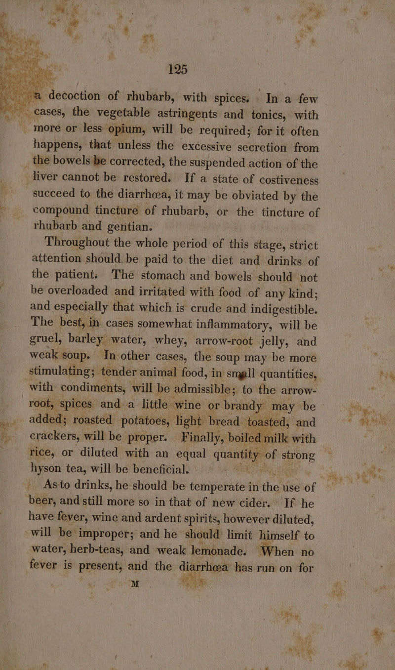oo = 4 eg. K ; r ae Want ry ' 2 ? ihe, P ieeabiied of shite with spices, In a few happens, that unless the excessive secretion from the bowels be corrected, the suspended action of the liver cannot be restored. If a state of costiveness succeed to the diarrhea, it may be obviated by the compound tincture of rhubarb, or the tincture of rhubarb and gentian. Throughout the whole period of this ae) strict attention should. be paid to the diet and drinks of the patient: Thé stomach and bowels should not be overloaded and irritated with food of any kind; and especially that which is crude and indipestibis, The best, in cases somewhat inflammatory, will be gruel, barley, water, whey, arrow-root jelly, and weak ‘soup. ‘In other cases, the soup may be more with condiments, will be admissible; to the arrow- may be added; roasted potatoes, light bread. toa ed, and crackers, will be proper. Finally, boiled milk with ti be ea tea, will be beneficial. | Asto drinks, he should be temperate in the use af 1A and still more so in that of new cider. If he have fever, wine and ardent spirits, however diluted, will Eien ial and ue should yi himself to ’ anak, ye