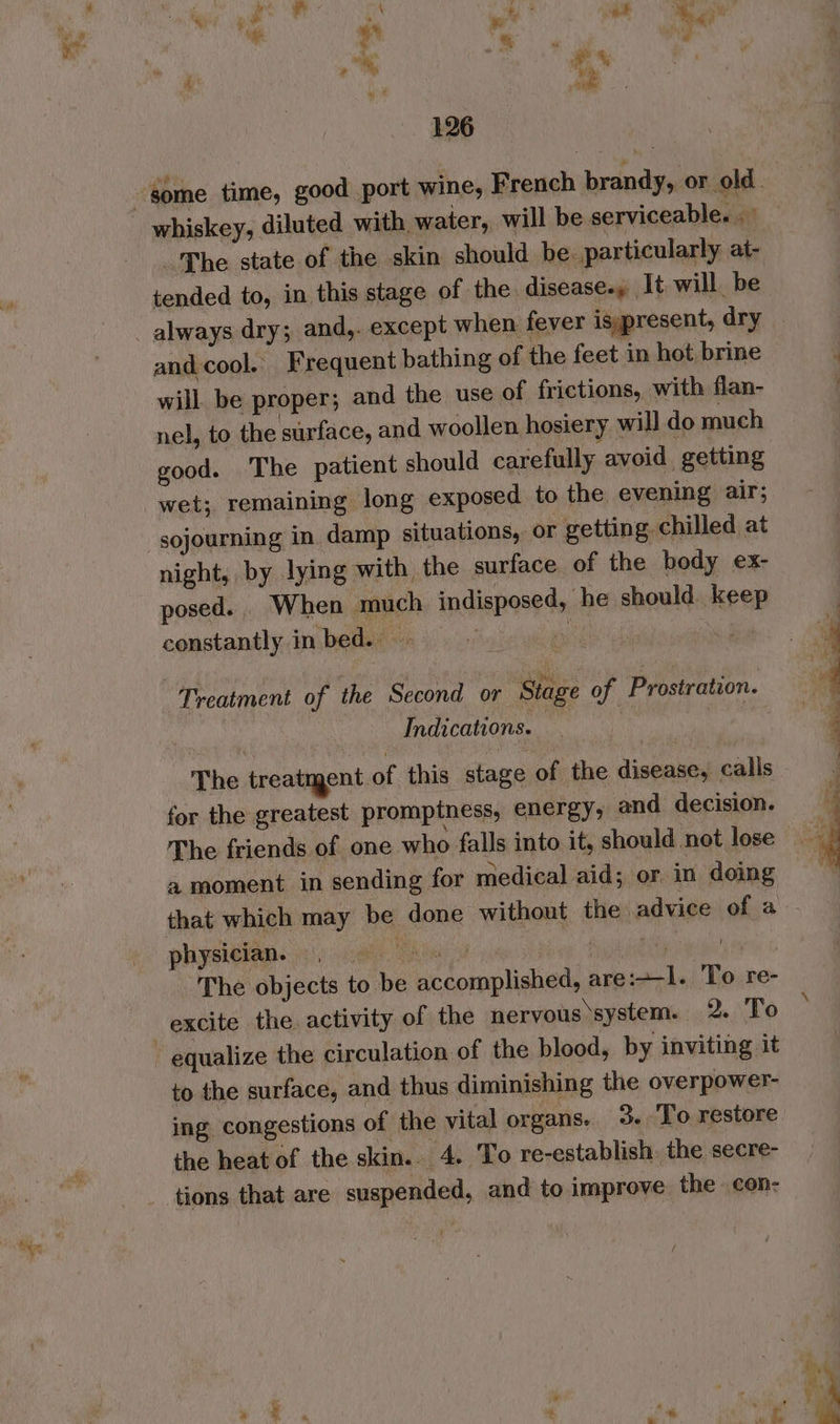 Phe state of the skin should be: particularly at- tended to, in this stage of the disease-» It. will be and cool. Frequent bathing of the feet in hot brine will be proper; and the use of frictions, with flan- nel, to the surface, and woollen hosiery will do much good. The patient should carefully. avoid getting sojourning in damp situations, or getting chilled at night, by lying with the surface of the body ex- posed. When much indisposed, he should keep constantly in bed. Tt ae Treatment of the Second or Stage of Prostration. Indications. The treatment of this stage of the disease, calls for the greatest promptness, energy; and decision. The friends of one who falls into it, should not lose 4 moment in sending for medical aid; or. in doing that which may be done without the advice of a physician. eben cn Sy eS MEBN TN The objects to be accomplished, are:+-l. To re- excite the. activity of the nervous system. 2. To to the surface, and thus diminishing the overpower- ing congestions of the vital organs. 3. To restore the heat of the skin. 4. To re-establish. the secre- tions that are suspended, and to improve the con- ee ee