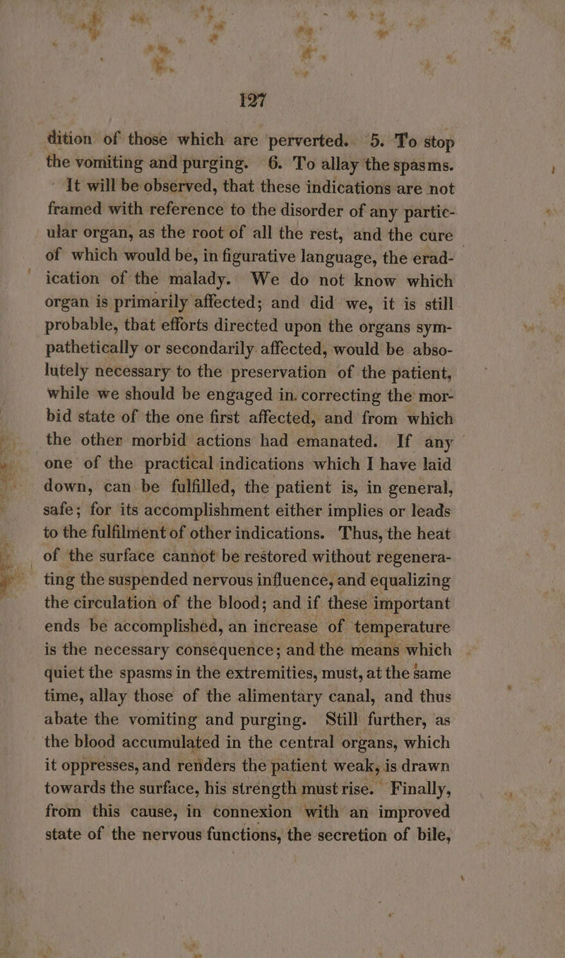 dition of those which are ‘perverted. 5. ‘To stop the vomiting and purging. 6. To allay the spasms. ~ It will be observed, that these indications are not framed with reference to the disorder of any partic- ular organ, as the root of all the rest, and the cure of which would be, in figurative language, the erad- ication of the malady. We do not know which organ is primarily affected; and did we, it is still probable, that efforts directed upon the organs sym- pathetically or secondarily affected, would be abso- lutely necessary to the preservation of the patient, while we should be engaged in. correcting the mor- bid state of the one first affected, and from which the other morbid actions had emanated. If any one of the practical indications which I have laid down, can be fulfilled, the patient is, in general, safe; for its accomplishment either implies or leads to the fulfilment of other indications. Thus, the heat the circulation of the blood; and if these important ends be accomplished, an increase of temperature is the necessary consequence; and the means which quiet the spasms in the extremities, must, at the same time, allay those of the alimentary canal, and thus abate the vomiting and purging. Still further, as the blood accumulated in the central organs, which it oppresses, and renders the patient weak i is drawn towards the surface, his strength mustrise. Finally, from this cause, in connexion with an improved state of the nervous fumetions, # the secretion of bile,