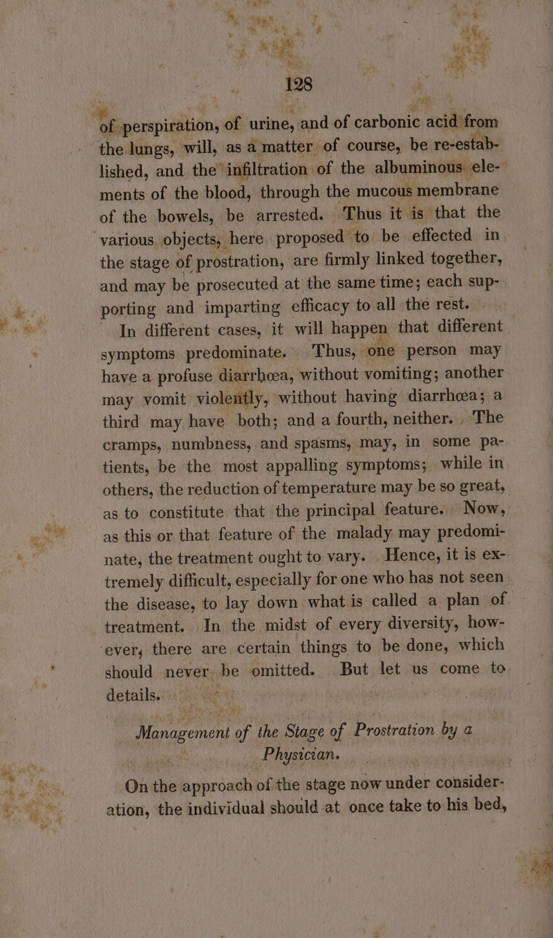 “sy x * Ef oh pe Pos oe lake #s, PO a nie Ho pt 7 ments of the blood, through the mucous membrane of the bowels, be arrested. Thus it is that the the stage of prostration, are firmly linked together, and may be prosecuted at the same time; each sup- symptoms predominate. Thus, one person may have a profuse diarrhoea, without vomiting; another may vomit violently, without having diarrhea; a cramps, numbness, and spasms, may, in some pa- tients, be the most appalling symptoms; while in nate, the treatment ought to vary. Hence, it is ex- tremely difficult, especially for one who has not seen the disease, to lay down. what is called a plan of treatment. In the midst of every diversity, how- should never. be omitted. But let us come to details. . | Management of the Stage My Prostration by a Physician. ange, the individual should at once take to samp bed,