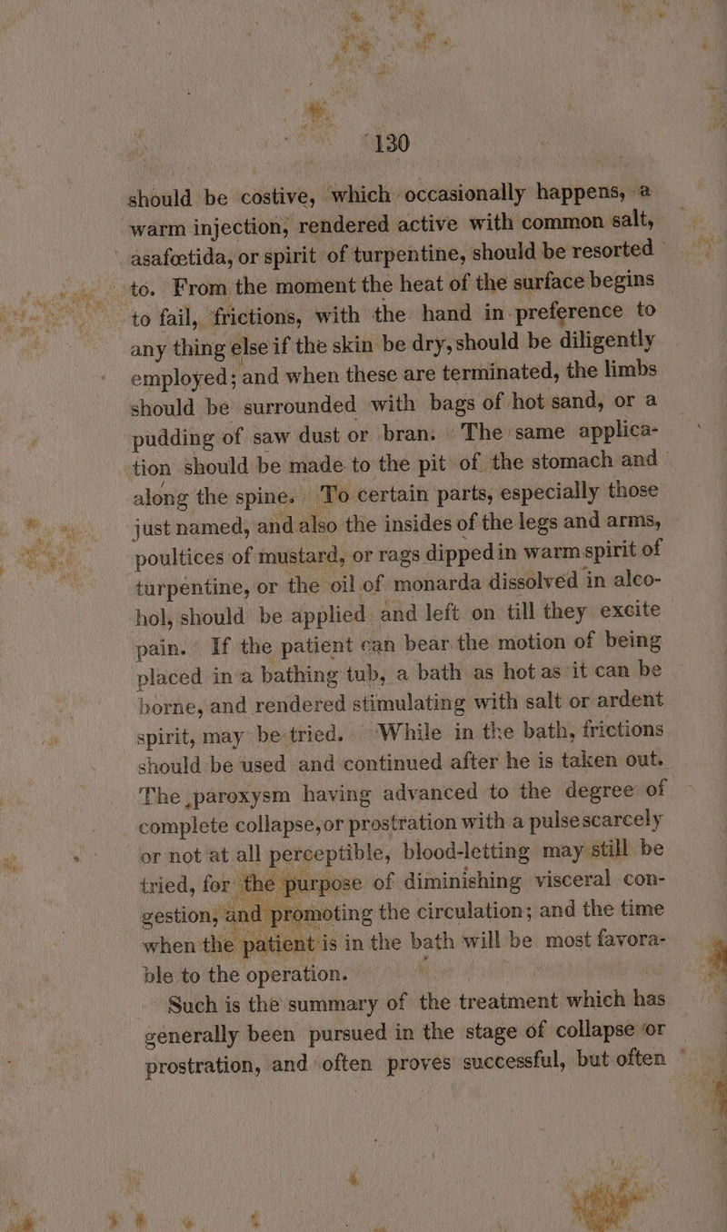 should be costive, which occasionally happens, 2 warm injection, rendered active with common salt, to fail, frictions, with the hand in preference to any thing else if the skin be dry, should be diligently employed; and when these are terminated, the limbs should be surrounded with bags of hot sand, or a pudding of saw dust or bran: »The same applica- along the spine. To certain parts, especially those just named, and also the insides of the legs and arms, poultices of mustard, or rags dippedin warm spirit of turpentine, or the oil of monarda dissolved ‘in alco- hol, should be applied and left on till they excite pain. If the patient can bear the motion of being placed ina bathing tub, a bath as hot as ‘it can be borne, and rendered stimulating with salt or ardent spirit, may be-tried.. ‘While in the bath, frictions should be used and continued after he is taken out. The ,paroxysm having advanced to the degree of complete collapse,or prostration with a pulse scarcely or not at all perceptible, blood-letting may still be tried, for the purpose of diminishing visceral con- gestion, a | promoting the circulation; and the time ble to the operation. | | Such is the summary of the treatment which has