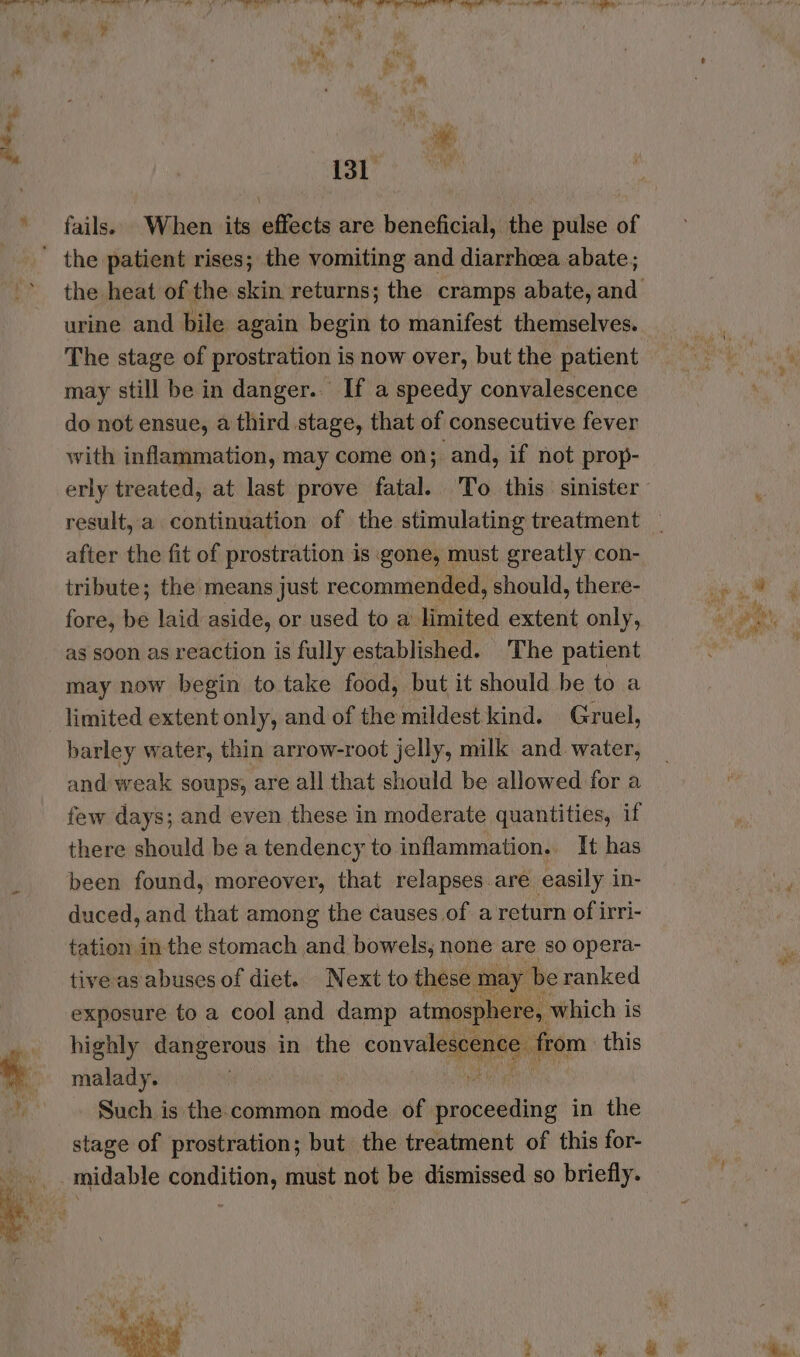 fails. When its effects are beneficial, the pulse of urine and bile again begin to manifest themselves. The stage of prostration is now over, but the patient may still be in danger... If a speedy convalescence do not ensue, a third stage, that of consecutive fever with inflammation, may come on; and, if not prop- after the fit of prostration is gone, must greatly con- tribute; the means just recommended, should, there- fore, be laid aside, or used to a limited extent only, as soon as reaction is fully established. The patient may now begin to take food, but it should be to a limited extent only, and of the mildest kind. Gruel, barley water, thin arrow-root jelly, milk and water, and weak soups; are all that should be allowed for a few days; and even these in moderate quantities, if there should be a tendency to inflammation. It has been found, moreover, that relapses are easily in- duced, and that among the causes of a return of irri- tation inthe stomach and bowels, none are so opera- tive as abuses of diet. Next to these mi y be ranked exposure to a cool and damp atmospl e 5 Which i is highly dangerous in the convenes ‘fom this malady. Such is the common mode of intel hic in the stage of prostration; but the treatment of this for-
