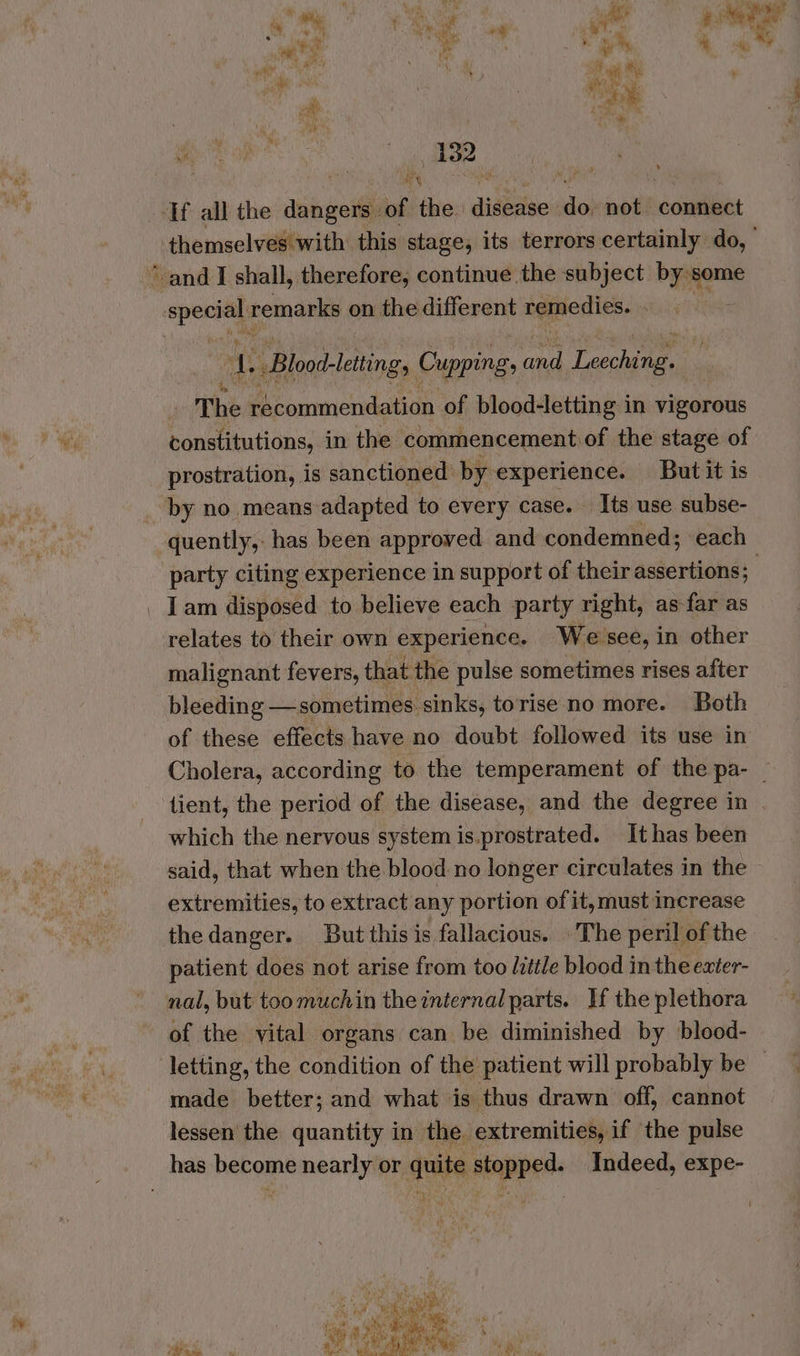 * Th Gites we wty hs, * + nap : 4 a wall aa he MT Pe ay & Gan e oe If all the dangers of the disease do not connect are. remarks on the different remedies. ae Blood-letting, Cupping. iy Pecans _ The recommendation of blood-letting in vigorous constitutions, in the commencement of the stage of prostration, is sanctioned by: experience. But it is by no. means adapted to every case. Its use subse- ky a > ei party citing experience in support of their assertions; Iam disposed to believe each party right, as-far as relates to their own experience. We see, in other malignant fevers, that the pulse sometimes rises after bleeding —sometimes sinks, torise no more. Both of these effects have no doubt followed its use in which the nervous system is.prostrated. It has been said, that when the blood no longer circulates in the extremities, to extract any portion of it, must increase thedanger. But this is fallacious. The peril of the patient does not arise from too little blood in the exter- nal, but too much in the internal parts. If the plethora of the vital organs can be diminished by blood- made better; and what is thus drawn off, cannot lessen the quantity in the extremities, if the pulse