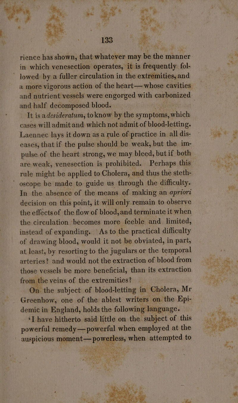 F ae m it “ at ¥ ‘ Pity ‘ ‘*. nm : Ph ab yer 133 a rience has shown, that whatever may be the manner in which venesection operates, it is frequently fol- lowed: by a fuller circulation in the extremities, and a more vigorous action of the héart— whose cavities and half decomposed blood. It is adesideratum, to know by the sy copes which cases will admit and which not admit of blood-letting. Laennec lays it down asa rule of practice in all dis- eases, that if the pulse: should be weak, but the im- pulse of the heart strong, we may bleed, but if both are weak, venesection is prohibited. Perhaps this rule might be applied to Cholera, and thus the steth- ' oscope be made to guide us through the difficulty. In the absence of the means of making an apriori decision on this point, it will only remain to observe the effectsof the flow of blood, and terminate it when the circulation ‘becomes more feeble and_ limited, instead of expanding. As to the practical difficulty of drawing blood, would it not be obviated, in part, at. least, by resorting to the jugulars or the temporal arteries? and would not the extraction of blood from from the veins of. the extremities? . On. the subject of blood-letting in. Cholera, Mr demic in England, holds the following language. ‘Ihave hitherto. said little on the subject of this powerful remedy — powerful when employed at the _ auspicious moment— powerless, when attempted to