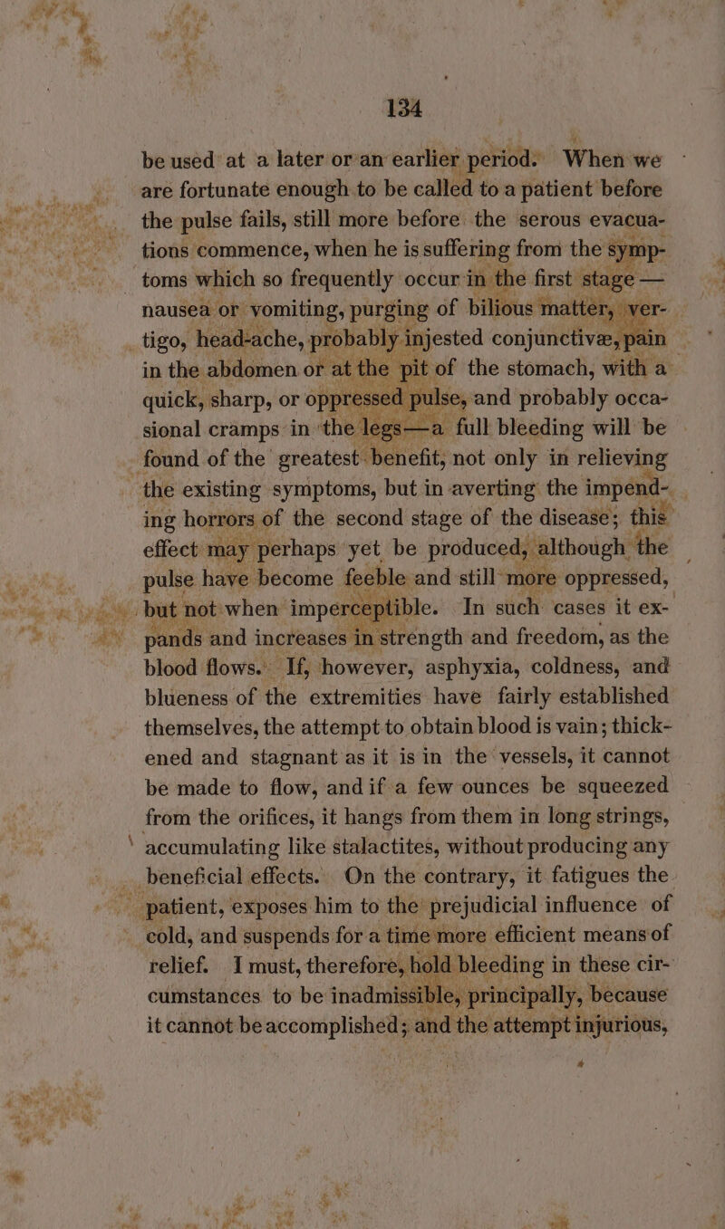 be used at a later or’an’ earlier period. When: we are fortunate enough to be called toa patient before the pulse fails, still more before the serous evacua- tions commence, when he is suffering from the is a : nausea or vomiting, purging of bilious matter, ver- - Meaty cramps: in ‘the Nee the existing symptoms, but in averting the i impenc ae ing hojmiers: a the second ne of yt diseate; this pulse have Biadine feeble id still more siiaad: 1percey In such cases it ex- pands and increases ae ‘strength and freedom, as the blood flows. If, however, asphyxia, coldness, and blueness of the extremities have fairly established themselves, the attempt to obtain blood is vain; thick- ened and stagnant as it is in the vessels, it cannot be made to flow, andif a few ounces be squeezed accumulating like stalactites, without producing any relief. I must, therefore, hi id bleeding in these cir- cumstances to be inadmissi le, principally, because it cannot be Scoune and the attempt injurious, %
