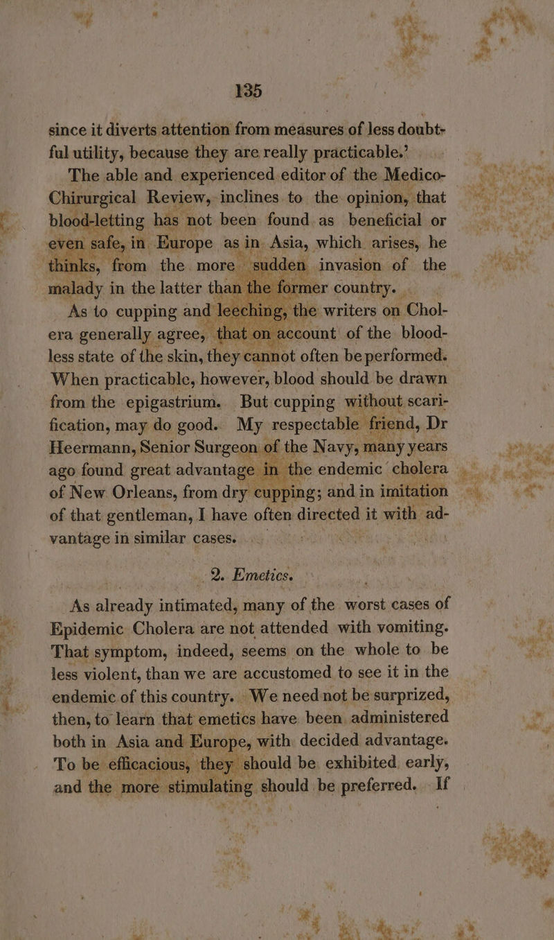 a? . : pen 135 since it diverts attention from measures of less doubt- ful utility, because they are really practicable.’ The able and experienced. editor of the Medico- Chirurgical Review, inclines to the opinion, that even sale, in. ‘Europe as sin Asia, which arises, he eee \, sudd sad in the latter than the fc he Io. per country. . As to cupping a eching, the writers on ‘Chol- it 0 Fein of the blood- less state af the dans hapeanest often be performed. When practicable, however, blood should be drawn from the epigastrium. But cupping without scari- fication, may do good... My respectable friend, Dr the Navy;1 many years ago found great advantage 1 of that gentleman, I have often directed it with ad- vantage in similar cases. | ae Emetics. As peop dp sptinaiecd many of tei worst cases of Epidemic Cholera are not attended with vomiting. That symptom, indeed, seems on the whole to be less violent, than we are accustomed to see it in the endemic of this country. We need not be surprized, then, to learn that emetics have been, administered both in Asia and: Europe, with decided advantage. To be efficacious, they s should be: exhibited, early, and the more atimeaneS: 9 mote be preferred. - If