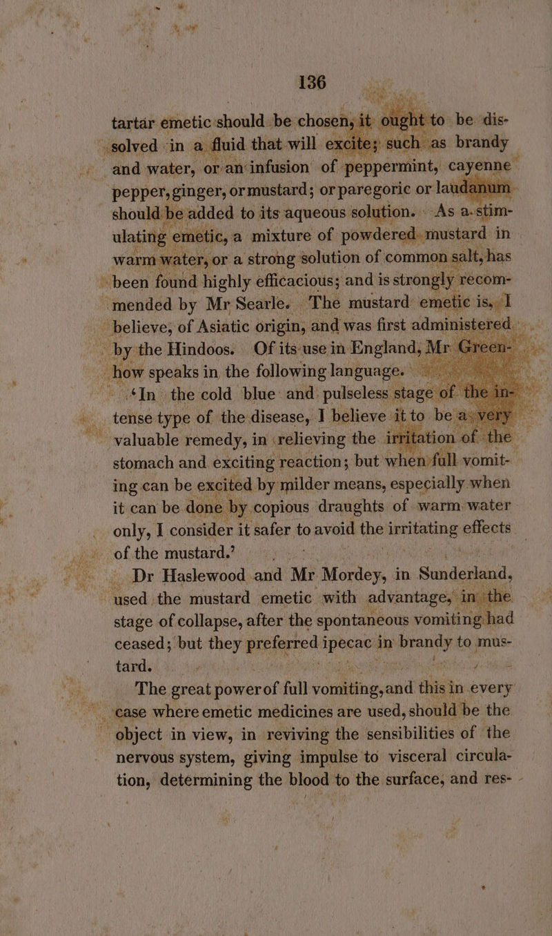 ¥ aed to ie. sh pasitis saglik ate ee ALaveep oe oh arsine 8 in. ee ‘hewnded by ‘Mr Searles. “The lettsien eme ad _ believe, of Astute origin, and was first admini ered... Bee the Hindoos. Of its‘use in. England, . rv Green- . how speaks in the following language. © e ‘In the cold blue: and: pulseless. stage of th tense type of the disease, I believe ‘it to. be a valuable remedy, in relieving the. ir of the stomach and exciting reaction; but when?fall vornit i ing can be excited by milder means, especially when or 2 by copious draughts of warm water only, 1 consider it safer to shar pe iene effects: of the mustard? _ Dr Haslewood and Mr Mociey in Sandenand, used the mustard emetic with advantage, in’ the stage of collapse, after the spontaneous vomiting had ceased; but they ee lal in sei ik to mus- tard. chip hes cea am ss 4 a a be. great power of fall youu: ail this in every case where emetic medicines are used, should be the object in view, in. reviving the sensibilities of the nervous system, giving impulse to visceral circula- tion, determining the blood to the surface, and res- -