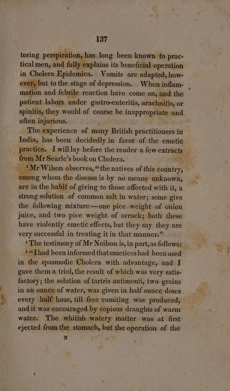tical men, and fully explains its beneficial operation in Cholera Epidemica. Vomits are adapted, how- ever, but to the stage of depression. When inflam- mation and febrile reaction have come on, and the patient labors under gastro-enteritis, arachnitis, or often injurious. The experience of many Bidiiet pidietitidyolinn in India, has been decidedly in favor ofthe emetic Mos: whom dhe dine is by no means ‘aioe are in the habit of giving to those affected with it, a strong solution of common salt in water; some give the following mixture—one pice weight of onion juice, and two pice weight of arrack; both these have violently emetic effects, but they say they are very successful in treating itin that manner.” factory; the solution of tartris antimonii, two grains in an ounce of water, was given in half ounce doses every hal f and it was encouraged by copious draughts of warm water. The whitish watery matter was at first ejected from the stomach, but the operation: of the N
