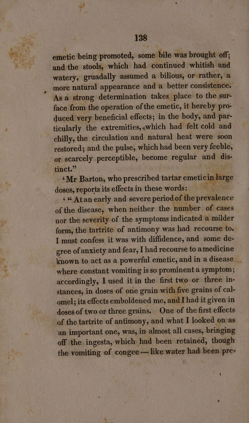 emetic being promoted, some bile was brought off; and the stools, which had continued whitish and watery, gruadally assumed a bilious, or -rather, a more natural appearance and a better consistence. Asa strong determination takes place: to the sur- face from the operation of the emetic, it hereby pro- duced very beneficial effects; in the body, and par- ticularly the extremities, «which had felt cold and restored; and the pulse, which had been very feeble, tinct.” . *Mr Barton, who sea dit och tartar emeticin lage pie reports its effectsin these words: =— i « « Atan early and severe period ¢ of the prevalence of the disease, when neither the number. of cases nor the severity of the symptoms indicated a milder form, the tartrite of antimony was had recourse to. I must confess it was with diffidence, and some de- gree of anxiety and fear, I had recourse to amedicine accordingly, I used it in the first two or three in- stances, in doses-of one grain with five grains of cal- omel; its effects emboldened me, and I had it given in doses of two or three grains, One of the first effects ‘an important one, was, in almost all cases, bringing off ‘the. ingesta, which: had been retained, though the vomiting ‘of. ‘congee— like mater had been pre-