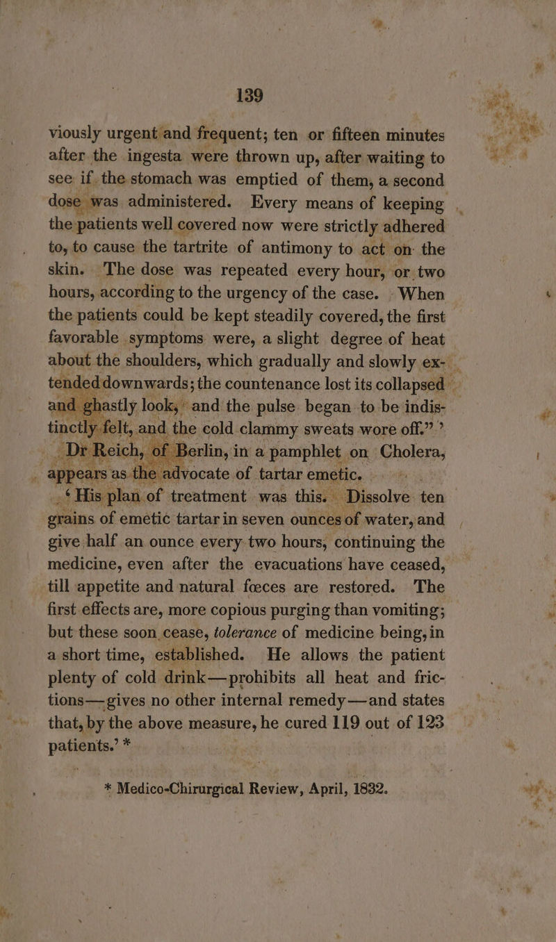 Me viously urgent and frequent; ten or fifteen minutes after the ingesta were thrown up, after waiting to see: if, the stomach was emptied of them, a second the patients well covered now were strictly adhered to, to cause the tartrite of antimony to act on: the skin. The dose was repeated every hour, or two hours, according to the urgency of the case. - When the patients could be kept steadily covered, the first favorable symptoms were, a slight degree of heat a a aie and the jad ee to ahs indis- grains of emetic tartar in seven ounces of. water, and give half an ounce every two hours, continuing the medicine, even after the evacuations have ceased, till appetite and natural foeces are restored. The first effects are, more copious purging than vomiting; but these soon cease, folerance of medicine being, in a short time, established. He allows the patient plenty of cold drink—prohibits all heat and fric- tions—gives no other internal remedy—and states that, by the above measure, he cured 119 out of 123 patients.’ * * Medicohirargical Review, April, 1832. at