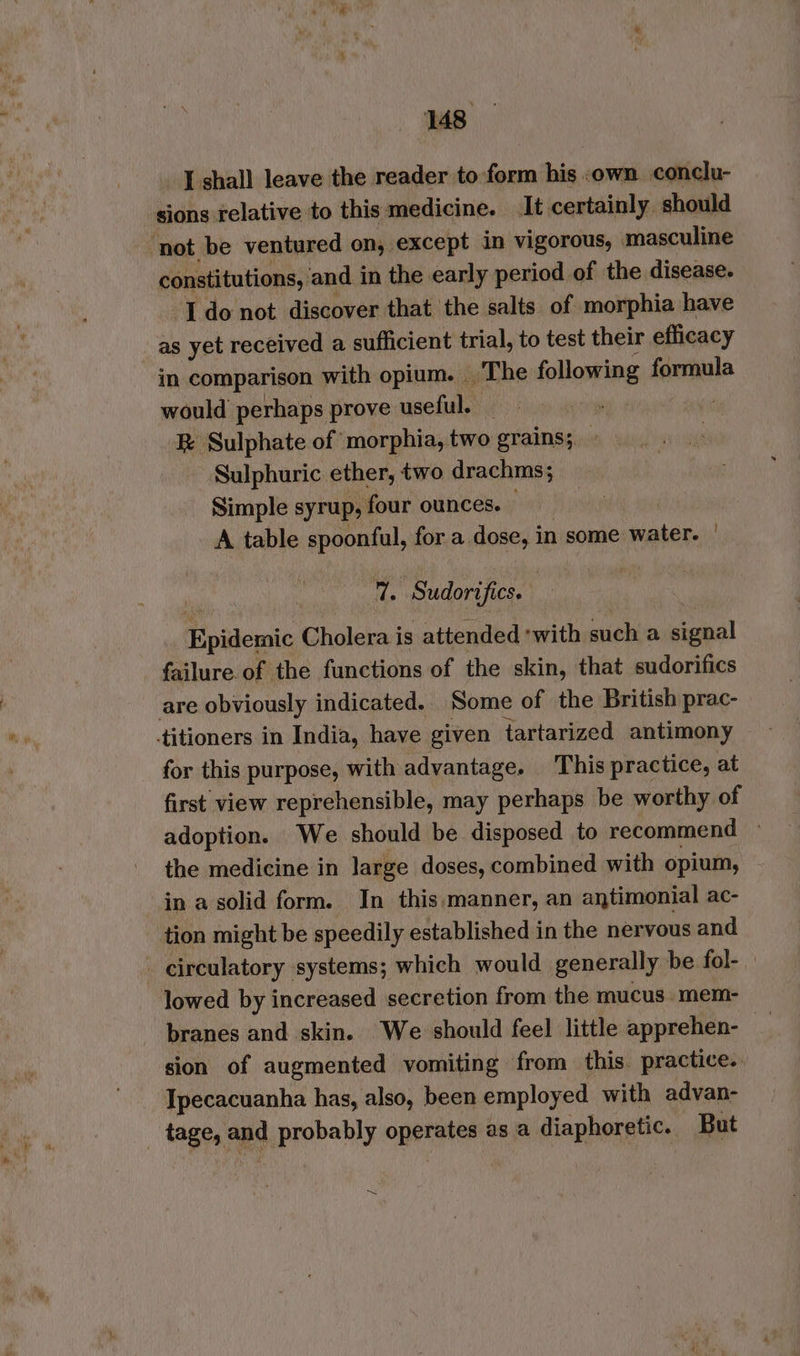 I shall leave the reader to form his .own conclu- sions relative to this medicine. It certainly should ‘not be ventured on, except in vigorous, masculine constitutions, and in the early period of the disease. I do not discover that the salts of morphia have as yet received a sufficient trial, to test their efficacy in comparison with opium. The following formula would perhaps prove useful. _ R Sulphate of morphia, two grains; Sulphuric ether, two drachms; Simple syrup, four ounces. — A table spoonful, for a dose, in some water. ! i. Sudorifics. : _ Epidemic Cholera is attended ‘with such a signal failure of the functions of the skin, that sudorifics are obviously indicated.. Some of the British prac- titioners in India, have given tartarized antimony for this purpose, with advantage. This practice, at first view reprehensible, may perhaps be worthy of adoption. We should be disposed to recommend » the medicine in large doses, combined with opium, in a solid form. In this.manner, an antimonial ac- tion might be speedily established in the nervous and _ circulatory systems; which would generally be fol- lowed by increased secretion from the mucus. mem- branes and skin. We should feel little apprehen- _ sion of augmented vomiting from this. practice. Ipecacuanha has, also, been employed with advan- tage, and probably operates as a diaphoretic. But =