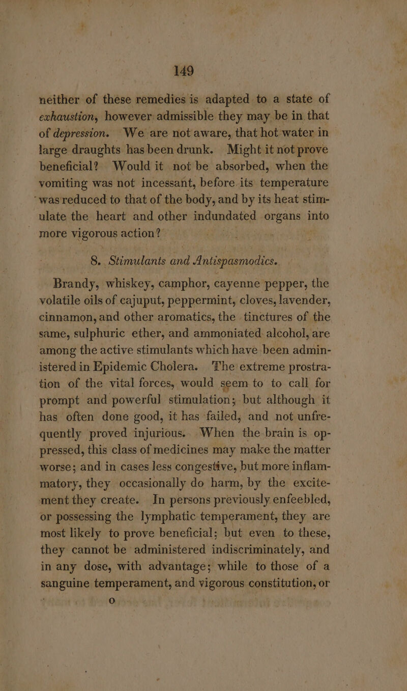 neither of these remedies is adapted to a state of exhaustion, however admissible they may be in that of depression. We are not aware, that hot water in large draughts has been drunk. Might it not prove beneficial? Would it not be absorbed, when the vomiting was not incessant, before. its. temperature “was reduced to that of the body, and by its heat stim- ulate the heart and other mitandated sibhca is into - more vigorous action? | 8. ‘Stimulants hte, Antispasmodics. Brandy, whiskey, camphor, cayenne pepper, the volatile oils of cajuput, peppermint, cloves, lavender, cinnamon, and other aromatics, the tinctures of the same, sulphuric ether, and ammoniated. alcohol, are among the active stimulants which have been admin- _ istered in Epidemic Cholera. The extreme prostra- tion of the vital forces, would seem to to call for prompt and powerful stimulation; but although it has often done good, it has failed; and not unfre- quently proved injurious.. When the brain is op- pressed, this class of medicines may make the matter worse; and in cases less congestive, but more inflam- matory, they occasionally do harm, by the excite- ment they create. In persons previously enfeebled, or possessing the lymphatic. temperament, they are most likely to prove beneficial; but even to these, they cannot be administered haiseraensicly, and in any dose, with advantage; while to those of a _ sanguine temperament, and vigorous constitution, or . * i