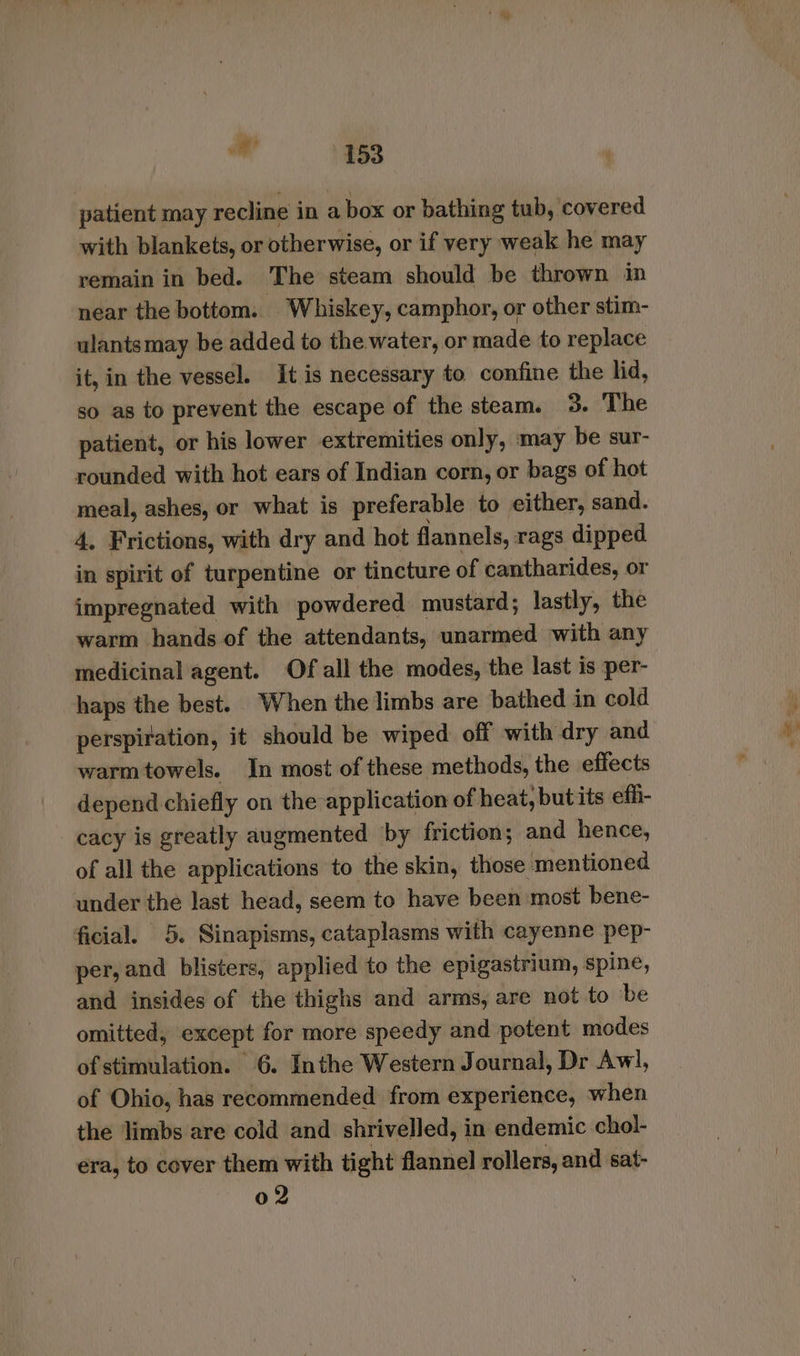 patient may recline in a box or bathing tub, covered with blankets, or otherwise, or if very weak he may remain in bed. The steam should be thrown in near the bottom. Whiskey, camphor, or other stim- ulantsmay be added to the water, or made to replace it, in the vessel. It is necessary to confine the lid, so as to prevent the escape of the steam. 3. The patient, or his lower extremities only, may be sur- rounded with hot ears of Indian corn, or bags of hot meal, ashes, or what is preferable to either, sand. 4, Frictions, with dry and hot flannels, rags dipped in spirit of turpentine or tincture of cantharides, or impregnated with powdered mustard; lastly, the warm hands of the attendants, unarmed with any medicinal agent. Of all the modes, the last is per- haps the best. When the limbs are bathed in cold perspiration, it should be wiped off with dry and warmtowels. In most of these methods, the effects depend chiefly on the application of heat, but its effi- cacy is greatly augmented by friction; and hence, of all the applications to the skin, those mentioned under the last head, seem to have been most bene- ficial. 5. Sinapisms, cataplasms with cayenne pep- per, and blisters, applied to the epigastrium, spine, and insides of the thighs and arms, are not to be omitted, except for more speedy and potent modes of stimulation. 6. Inthe Western Journal, Dr Awl, of Ohio, has recommended from experience, when the limbs are cold and shrivelled, in endemic chol- era, to cover them with tight flannel rollers, and sat- 02
