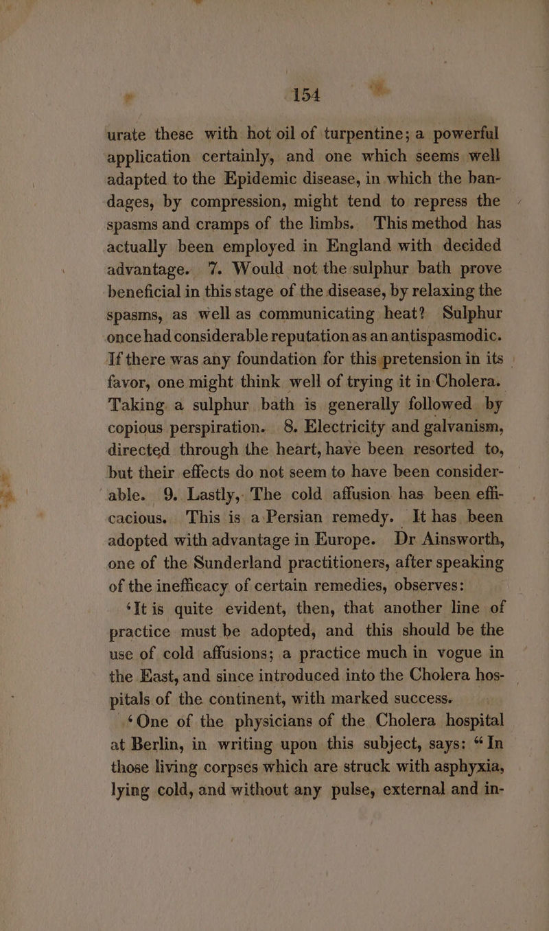 » a urate these with hot oil of turpentine; a powerful application certainly, and one which seems well adapted to the Epidemic disease, in which the ban- dages, by compression, might tend to repress the spasms and cramps of the limbs. This method has actually been employed in England with decided advantage. ‘7% Would not the sulphur bath prove beneficial in this stage of the disease, by relaxing the spasms, as well as communicating heat? Sulphur once had considerable reputation as an antispasmodic. If there was any foundation for this pretension in its | favor, one might think well of trying it in Cholera. Taking a sulphur bath is generally followed by copious perspiration. 8. Electricity and galvanism, directed through the heart, have been resorted to, but their effects do not seem to have been consider- © able. 9. Lastly, The cold affusion has been effi- cacious. This is a-Persian remedy. It has been adopted with advantage in Europe. Dr Ainsworth, one of the Sunderland practitioners, after speaking of the inefficacy of certain remedies, observes: ‘It is quite evident, then, that another line of practice must be adopted, and this should be the use of cold affusions; a practice much in vogue in the East, and since introduced into the Cholera hos- _ pitals of the continent, with marked success. ~¢One of the physicians of the Cholera hospital at Berlin, in writing upon this subject, says: “In those living corpses which are struck with asphyxia, lying cold, and without any pulse, external and in-