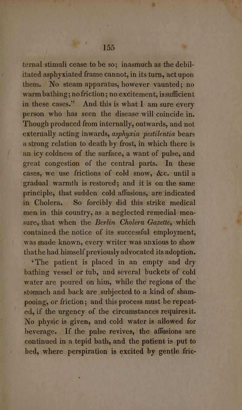> i ‘ ternal stimuli cease to be so; inasmuch as the debil- itated asphyxiated frame cannot, in its turn, act upon them. No steam apparatus, however vaunted; no warm bathing; no friction; no excitement, issufficient in these cases.” And this is what 1 am sure every person who has seen the disease will coincide in. Though produced from internally, outwards, and not externally acting inwards, asphyxia pestilentia bears a strong relation to death by frost, in which there is an icy coldness of the surface, a want of pulse, and great congestion of the central parts. In these cases, we use frictions of cold snow, &amp;c. until a gradual warmth is restored; and it is on the same principle, that sudden. cold affusions, are’indicated in Cholera. So forcibly did this strike medical men in this country, as a neglected remedial mea- sure, that when the Berlin Cholera Gazette, which contained the notice of its successful: employment, was made known, every writer was anxious to show that he had himself previously advocated its adoption. ‘The patient is placed in an empty and dry bathing vessel or tub, and several buckets of cold water are poured on him, while the regions of the stomach and back are subjected to a kind of sham- pooing, or friction; and this process must be repeat- ed, if the urgency of the circumstances requiresit. No physic is. given, and cold water is allowed for beverage. If the pulse revives, the affusions are continued in a tepid bath, and the patient is put to bed, where perspiration is excited by gentle fric-