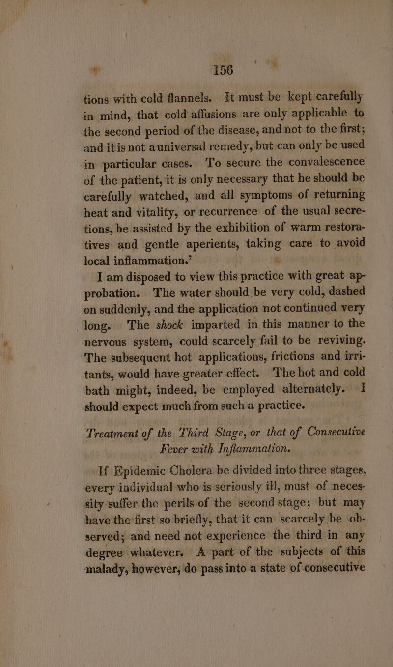 tions with cold flannels. It must be kept carefully in mind, that cold affusions are only applicable to the second period of the disease, and not to the first; and itis not auniversal remedy, but can only be used ‘in particular cases. To secure the convalescence of the patient, it is only necessary that he should be carefully watched, and all symptoms of returning heat and vitality, or recurrence of the usual secre- tions, be assisted by the exhibition of warm restora- tives and gentle aperients, taking care to avoid local inflammation.’ ' i) I am disposed to view this practice with great ap- probation. The water should be very cold, dashed on suddenly, and the application not continued very long. The shock imparted in this manner to the nervous system, could scarcely fail to be reviving. The subsequent hot applications, frictions and irri- tants, would have greater effect. The hot and cold bath might, indeed, be employed alternately. 1 should csi much from such a practice. Treatment a the Third Stage, or that of Consecutive Fever with Inflammation. If Epidemic Cholera be divided into three stages, every individual who is seriously i!l, must of neces- sity suffer the perils of the second stage; but may have the first so briefly, that it can scarcely be ob- served; and need not experience the third in any degree whatever. Apart of the subjects of this malady, however, do pass into a state of consecutive