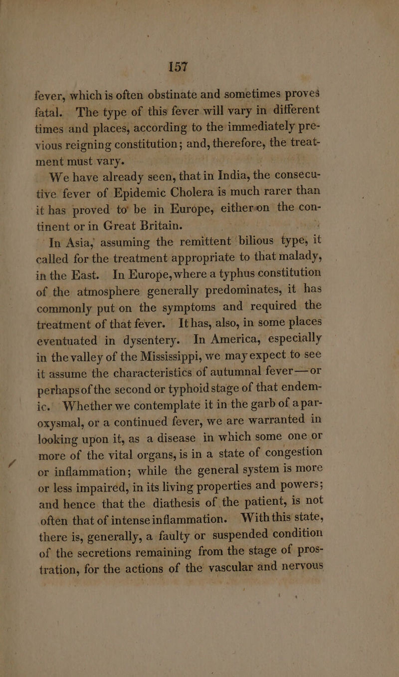 fever, which is often obstinate and sometimes proves fatal. The type of this fever will vary in different times and places, according to the immediately pre- vious reigning constitution ; and; therefore, the treat- ment must vary. | We have already seen, that in India, the consecu- tive fever of Epidemic Cholera is much rarer than it has proved to’ be in Europe, eitheron the con- tinent or in Great Britain. . ‘In Asia, assuming the remittent ilious ae it called for the treatment appropriate to that malady, in the East. In Europe, where a typhus constitution of the atmosphere generally predominates, it has commonly put on the symptoms and required the treatment of that fever. Ithas, also, in some places eventuated in dysentery. In America, especially in the valley of the Mississippi, we may expect to see it assume the characteristics of autumnal fever —or perhaps of the second or typhoid stage of that endem- ic. Whether we contemplate it in the garb of a par- oxysmal, or a continued fever, we are warranted in looking upon it, as a disease in which some one or more of the vital organs, is in a state of congestion or inflammation; while the general system is more or less impaired, in its living properties and powers; and hence that the diathesis of the patient, is not often that of intense inflammation. With this state, there is, generally, a faulty or suspended condition of the secretions remaining from the stage of pros- tration, for the actions of the vascular and nervous