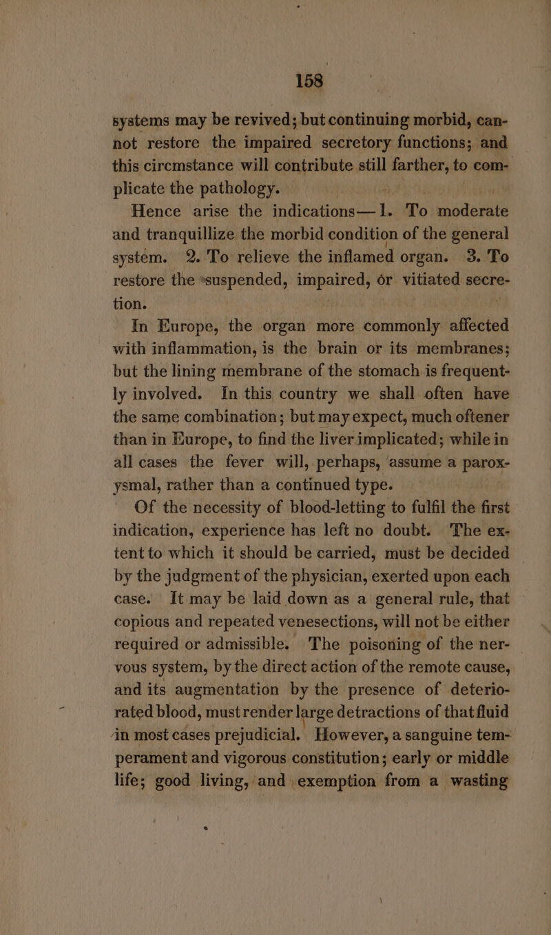 systems may be revived; but continuing morbid, can- not restore the impaired secretory functions; and this ciremstance will contribute. melt farther, te com- plicate the pathology. sist Hence arise the Vest ast, To moderate and tranquillize the morbid condition of the general system. 2. To relieve the inflamed organ. 3. To restore the suspended, impaired, or vitiated secre- tion. In Europe, the organ more commonly affected with inflammation, is the brain or its membranes; but the lining membrane of the stomach is frequent- ly involved. In this country we shall often have the same combination; but may expect, much oftener than in Europe, to find the liver implicated; while in all cases the fever will, perhaps, assume a parox- ysmal, rather than a continued type. Of the necessity of blood-letting to fulfil the first indication, experience has left no doubt. ‘The ex- tent to which it should be carried, must be decided by the judgment of the physician, exerted upon each case. It may be laid down as a general rule, that copious and repeated venesections, will not be either required or admissible. The poisoning of the ner- vous system, by the direct action of the remote cause, and its augmentation by the presence of deterio- rated blood, must render large detractions of that fluid in most cases prejudicial. However, a sanguine tem- perament and vigorous constitution; early or middle life; good living, and exemption from a wasting