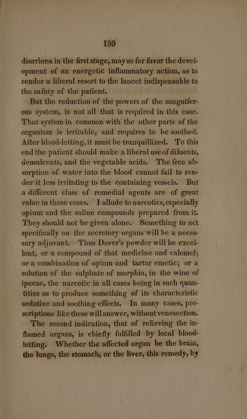 diarrhcea in the first stage, may so far favor the devel- opment of an energetic inflammatory action, as to render a liberal resort to the lancet indispensable to the safety of the patient. But the reduction of the powers of the sanpuifer. ous system, is not all that is required in this case. That systemin common with the other parts of the organism is irritable, and requires to be soothed. After blood-letting, it must be tranquillized. To this end the patient should make a liberal use of diluents, demulcents, and the vegetable acids. The free ab- sorption of water into the blood cannot fail to ren- der it less irritating to the containing vessels. But a different class of remedial agents are of great value in these cases. I allude to narcotics, especially opium and the saline compounds prepared from it. They should not be given alone. Something to act specifically on the secretory organs will be a neces- sary adjuvant. Thus Dover’s powder will be excel- lent, or a compound of that medicine and calomel; or a combination of opium and tartar emetic; or a solution of the sulphate of morphia, in the wine of ipecac, the narcotic in all cases being in such quan- tities as to produce something of its characteristic sedative and soothing effects. In many cases, pre- scriptions like these will answer, without venesection. The second indication, that of relieving the in- flamed organs, is chiefly fulfilled by local blood- letting. Whether the affected organ be the brain, the hings, the stomach, or the liver, this remedy, by -