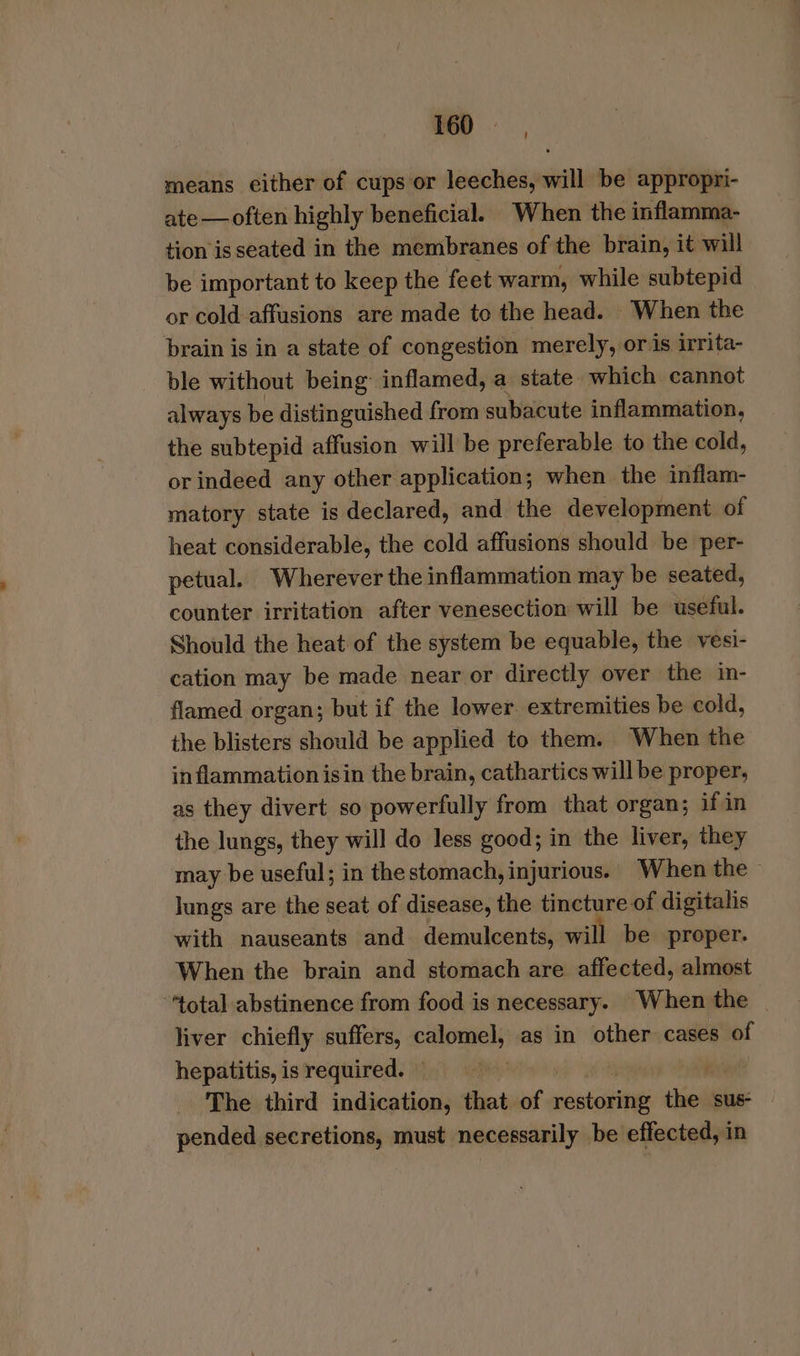 ' means cither of cups or leeches, will be appropri- ate — often highly beneficial. When the inflamma- tion is seated in the membranes of the brain, it will be important to keep the feet warm, while subtepid or cold affusions are made to the head. When the brain is in a state of congestion merely, oris irrita- ble without being inflamed, a state which cannot always be distinguished from subacute inflammation, the subtepid affusion will be preferable to the cold, or indeed any other application; when the inflam- matory state is declared, and the development of heat considerable, the cold affusions should be per- petual. Wherever the inflammation may be seated, counter irritation after venesection will be useful. Should the heat of the system be equable, the vesi- cation may be made near or directly over the in- flamed organ; but if the lower extremities be cold, the blisters should be applied to them. When the inflammation isin the brain, cathartics will be proper, as they divert so powerfully from that organ; if in the lungs, they will do less good; in the liver, they may be useful; in thestomach, injurious. When the lungs are the seat of disease, the tincture of digitalis with nauseants and demulcents, will be proper. When the brain and stomach are affected, almost “total abstinence from food is necessary. When the | liver chiefly suffers, calomel, as in other cases of hepatitis, is required. — | : The third indication, that. of moreno thiol sus- pended secretions, must necessarily be effected, in