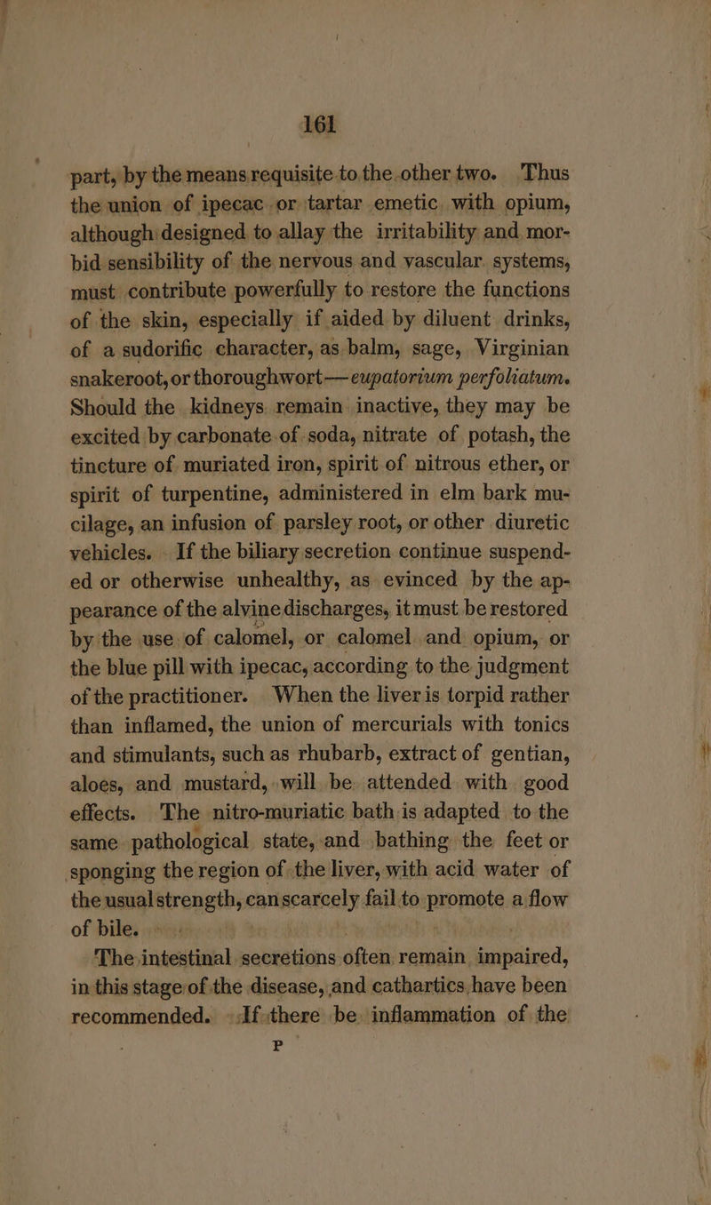 “so 161 the union of ipecac or tartar emetic. with opium, although designed to allay the irritability and mor- bid sensibility of the nervous and vascular. systems, must contribute powerfully to restore the functions of the skin, especially if aided by diluent drinks, of a sudorific character, as balm, sage, Virginian snakeroot, or thoroughwort—eupatorium perfoliatum. Should the kidneys. remain inactive, they may be excited by carbonate of.soda, nitrate of potash, the tincture of muriated iron, spirit of nitrous ether, or spirit of turpentine, administered in elm bark mu- cilage, an infusion of parsley root, or other diuretic vehicles. . If the biliary secretion continue suspend- ed or otherwise unhealthy, as evinced by the ap- pearance of the alvine discharges, it must. be restored by the use of calomel, or calomel and opium, or the blue pill with ipecac, according to the judgment of the practitioner. When the liver is torpid rather than inflamed, the union of mercurials with tonics and stimulants, such as rhubarb, extract of gentian, aloes, and mustard, will be. attended with good effects. The nitro-muriatic bath is adapted to the same pathological state, and bathing the feet or the manglatrengtb;< canscarcely fail.to. eat a flow of bile. - ; The intestinal pabientiinss aes remain impaired, in this stage/of the disease, and cathartics,have been recommended. ©:If,there be. inflammation of the P