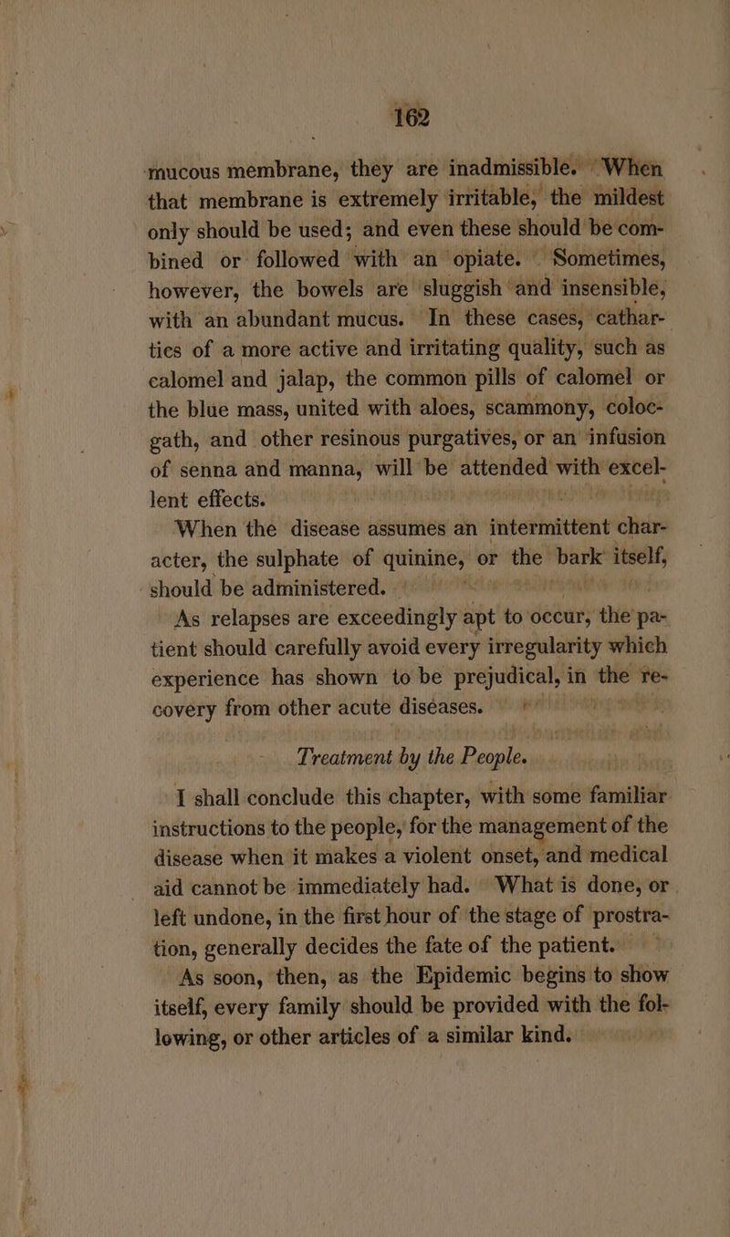 —npcalipagee: only should be used; and even these should be com- bined or followed with an opiate. Sometimes, however, the bowels are ‘sluggish and insensible, cio: abundant jeri In sili sisi pet oi obi and jalap, the common pills of salotadl or the blue mass, united with aloes, scammony, coloc- gath, and other resinous purgatives, or an ‘infusion of senna and manna, will be attended sp excel lent effects. eC When the disease assumes an intermittent char- acter, the sulphate of aie! or Hse) wig itself, should be administered. ms | As relapses are exceedingly apt to’ occur, the’ pa- tient should carefully avoid every irregularity which experience has shown to be prejudical, in i re- covery from other acute ica ies vO | Treatment ny the Pee { shall conclude this chapter, with some familiar instructions to the people, for the management of the disease when it makes a violent onset, and medical aid cannot be immediately had. What is done, or left undone, in the first hour of the stage of prostra- As soon, then, as the Epidemic begins to show — itself, every family should be provided with the fol- lowing, or other articles of a similar kind.