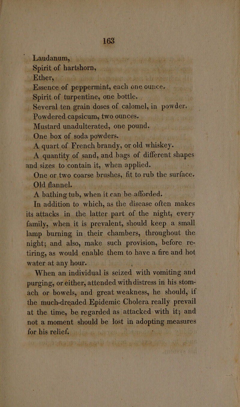 Laudanum, ids. aye _ Spirit of. hartshorn, (Bithernsitvigeti a roadie sii _ Essence of peppermint, wah one ounce. Spirit of turpentine, one bottle. phe _ Several ten grain doses of calomel, in powder. Powdered capsicum, two ounces. 3 Mustard unadulterated, one orf a One box of soda powders. A quart of French brandy, or old whiskey. _A quantity of sand, and bags of different enapes and sizes to contain it, when applied. One or two coarse brushes, fit to rub the lp Old flannel. A bathing tub, bane it can he afforded. In addition to which, as the disease often makes its attacks in, the latter part of the night, every family, | when it is prevalent, should keep a small lamp burning in their chambers, throughout the night; and also, make such provision, before re- tiring, as would enable them to have a fire and hot water at any hour. When an individual is oe with pale and purging, or either, attended with distress in his stom- ach or bowels, and great weakness, he should, if the much-dreaded Epidemic Cholera really prevail at the time, be regarded as attacked with it; and not a moment. should be lost in agopaitg measures for his relief. _ |
