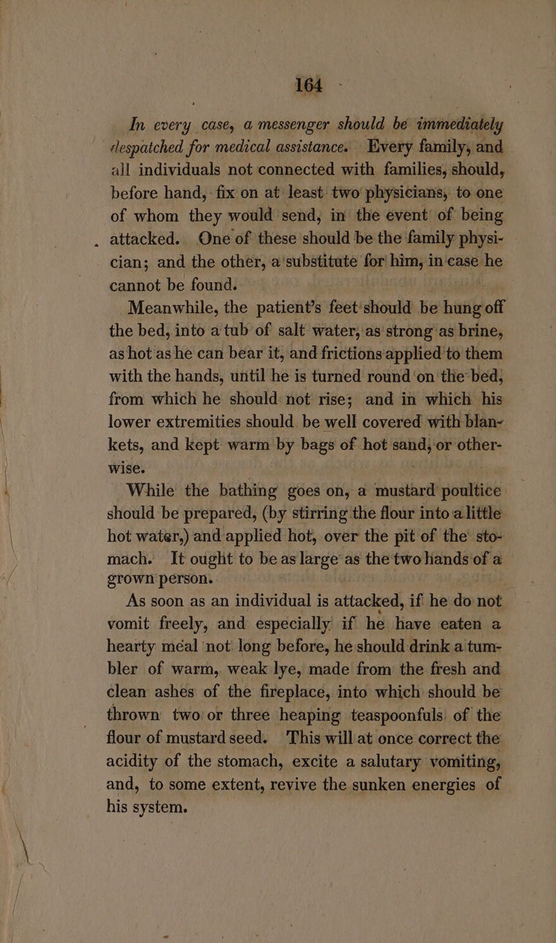 In every case, a messenger should be immediately despatched for medical assistance. Every family, and | all individuals not connected with families, should, before hand, - fix on at least two physicians, to one of whom they would send, in the event of being . attacked. One of these should be the family physi- cian; and the other, a'substitute for him, incase he cannot be found. Meanwhile, the patient’s feet’ stent be bade off the bed, into a tub of salt water, as’ strong” as brine, as hot as he can bear it, and frictions‘applied to them with the hands, until he is turned round ‘on the bed; from which he should: not rise; and in which his lower extremities should. be well covered with blan- kets, and kept warm by bags of hot sand; or other- wise. While the bathing goes on, a shustbr poultice should be prepared, (by stirring the flour into alittle hot water,) and applied hot, over the pit of the’ sto- mach. It ought to be as large’ as the two hands of a grown person. , As soon as an individual is attacked, if he do not vomit freely, and especially if he have eaten a hearty méal ‘not: long before, he should drink a tum- bler of warm, weak lye, made from the fresh and clean ashes of the fireplace, into which should be thrown two or three heaping teaspoonfuls of the flour of mustard seed. This will at once correct the acidity of the stomach, excite a salutary vomiting, and, to some extent, revive the sunken energies of his system.