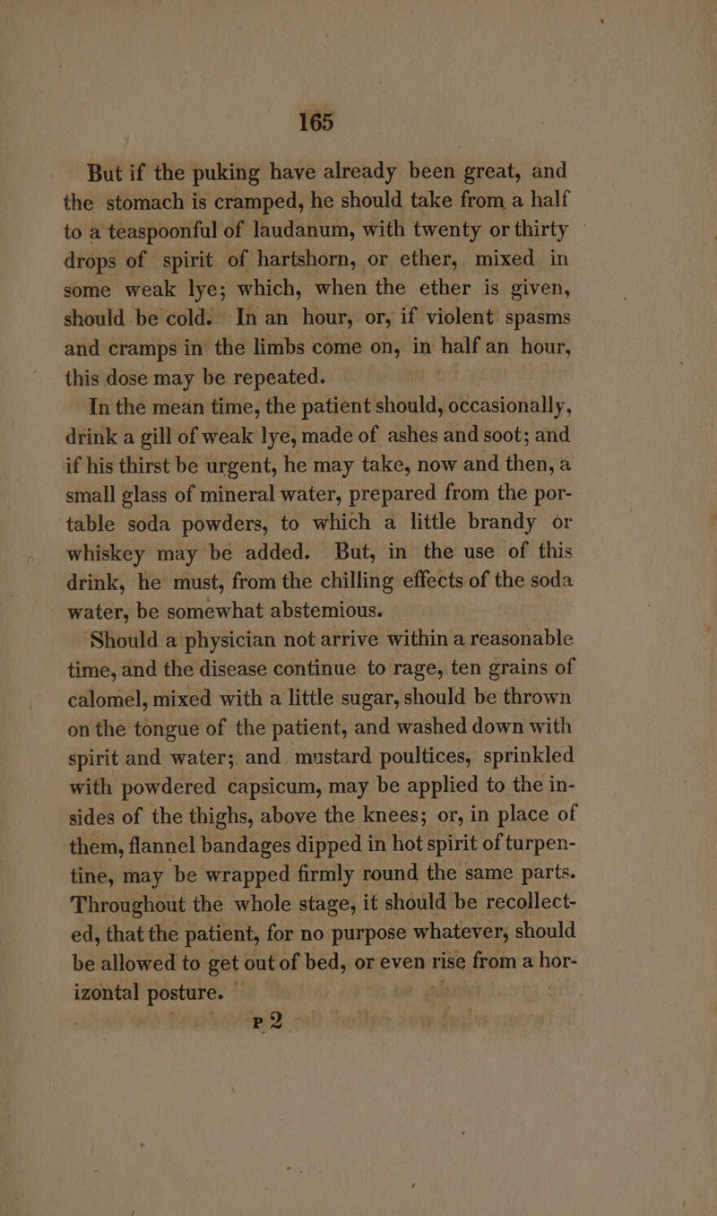 But if the puking have already been great, and the stomach is cramped, he should take from a half to a teaspoonful of laudanum, with twenty or thirty © drops of spirit of hartshorn, or ether, mixed in some weak lye; which, when the ether is given, should be cold. In an hour, or, if violent spasms and cramps in the limbs come on, in half an hour, this dose may be repeated. In the mean time, the patient should, occasionally, drink a gill of weak lye, made of ashes and soot; and if his thirst be urgent, he may take, now and then, a small glass of mineral water, prepared from the por- ‘table soda powders, to which a little brandy or whiskey may be added. But, in the use of this drink, he must, from the chilling effects of the soda water, be somewhat abstemious. Should a physician not arrive within a reasonable time, and the disease continue to rage, ten grains of calomel, mixed with a little sugar, should be thrown on the tongue of the patient, and washed down with spirit and water; and mustard poultices, sprinkled with powdered capsicum, may be applied to the in- sides of the thighs, above the knees; or, in place of them, flannel bandages dipped i in hot spirit of turpen- tine, may be wrapped firmly round the same parts. Throughout the whole stage, it should be recollect- ed, that the patient, for no purpose whatever, should be allowed to get out of bed, or even rise from a hor- izontal posture. Ci ga BQ oa!) eon Tae