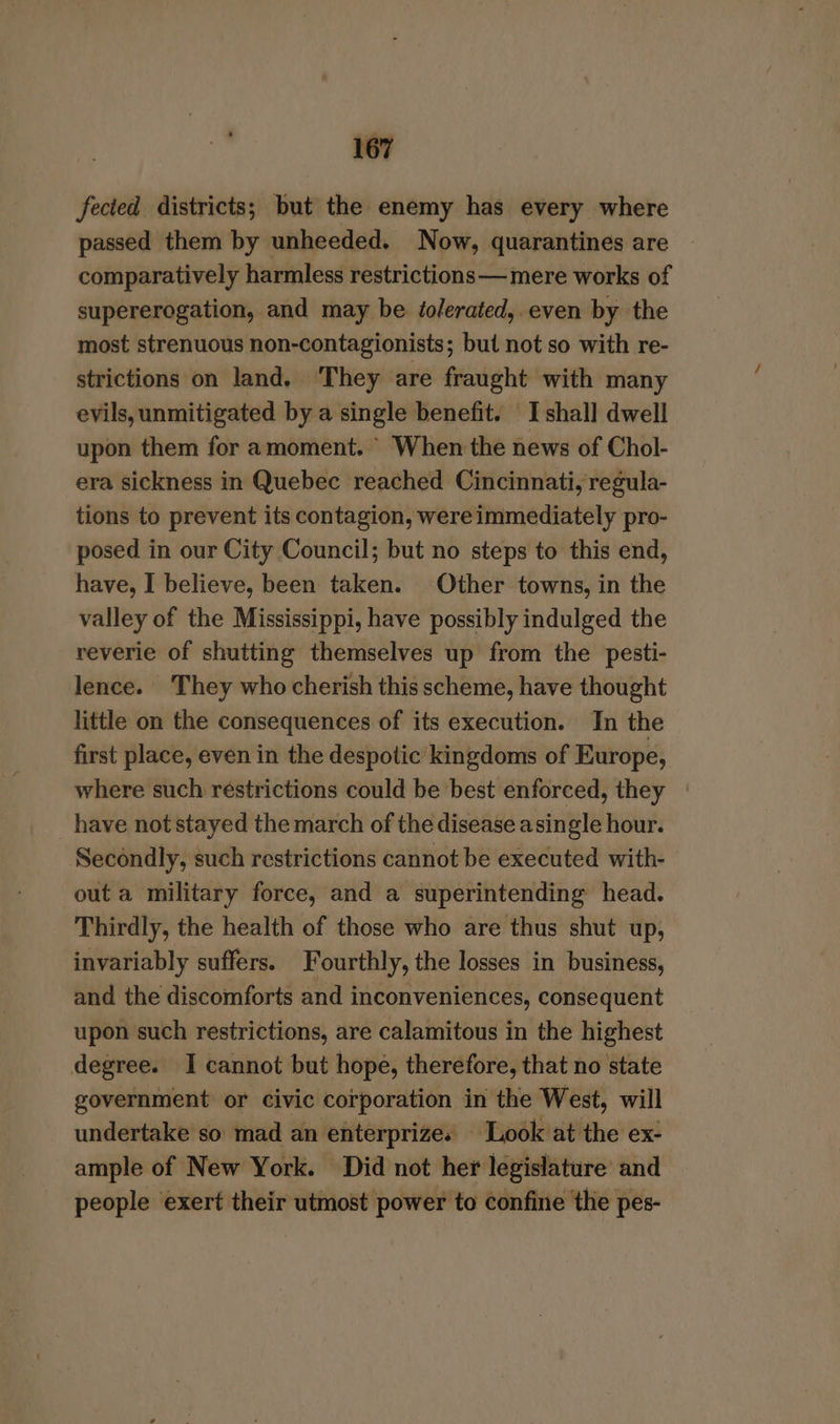 fected districts; but the enemy has every where passed them by unheeded. Now, quarantines are comparatively harmless restrictions —mere works of supererogation, and may be dolerated, even by the most strenuous non-contagionists; but not so with re- strictions on land, They are fraught with many evils, unmitigated by a single benefit. I shall dwell upon them for amoment. When the news of Chol- era sickness in Quebec reached Cincinnati, regula- tions to prevent its contagion, were immediately pro- posed in our City Council; but no steps to this end, have, I believe, been taken. Other towns, in the valley of the Mississippi, have possibly indulged the reverie of shutting themselves up from the pesti- lence. They who cherish this scheme, have thought little on the consequences of its execution. In the first place, even in the despotic kingdoms of Europe, where such réstrictions could be best enforced, they have not stayed the march of the disease asingle hour. Secondly, such restrictions cannot be executed with- out a military force, and a superintending head. Thirdly, the health of those who are thus shut up, invariably suffers. Fourthly, the losses in business, and the discomforts and inconveniences, consequent upon such restrictions, are calamitous in the highest degree. I cannot but hope, therefore, that no state government or civic corporation in the West, will undertake so mad an enterprizes Look at the ex- ample of New York. Did not her legislature’ and people exert their utmost power to confine ‘the pes-