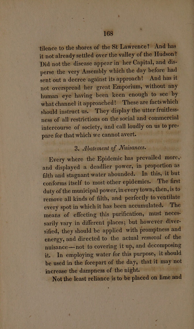 ‘tilence to the shores of the St Lawrence? And has it not already settled over the valley of the Hudson? Did not the disease appear in her Capital, and dis- perse the ‘very Assembly which the day before had sent out a decree against its approach! And has it not overspread her great Emporium, without any human eye having been keen enough to see by what channel it approached! These are facts which should instruct us. They display the utter fruitless- ness of all restrictions on the social and commercial intercourse of society, and call loudly on us to pre- pare for that which we cannot avert. — ih inl 3. Abatement of Nursances. Every where the Epidemic has prevailed more, and displayed a deadlier power, in proportion as filth and stagnant water abounded. In this, it but conforms itself to most other epidemics. ‘The first duty of the municipal power, in every town, then,is to | remove all kinds of filth, and perfectly to ventilate every spot in which it has been accumulated. The means of effecting this purification, must neces- sarily vary in different places; but however diver- sified, they should be applied with promptness and energy, and directed to the actual removal of the nuisance—not to covering it up, and decomposing it. In employing water for this purpose, it should be used in the forepart of the day, that it may not - increase the dampness of the night) = Not the least reliance is to be placed on lime an