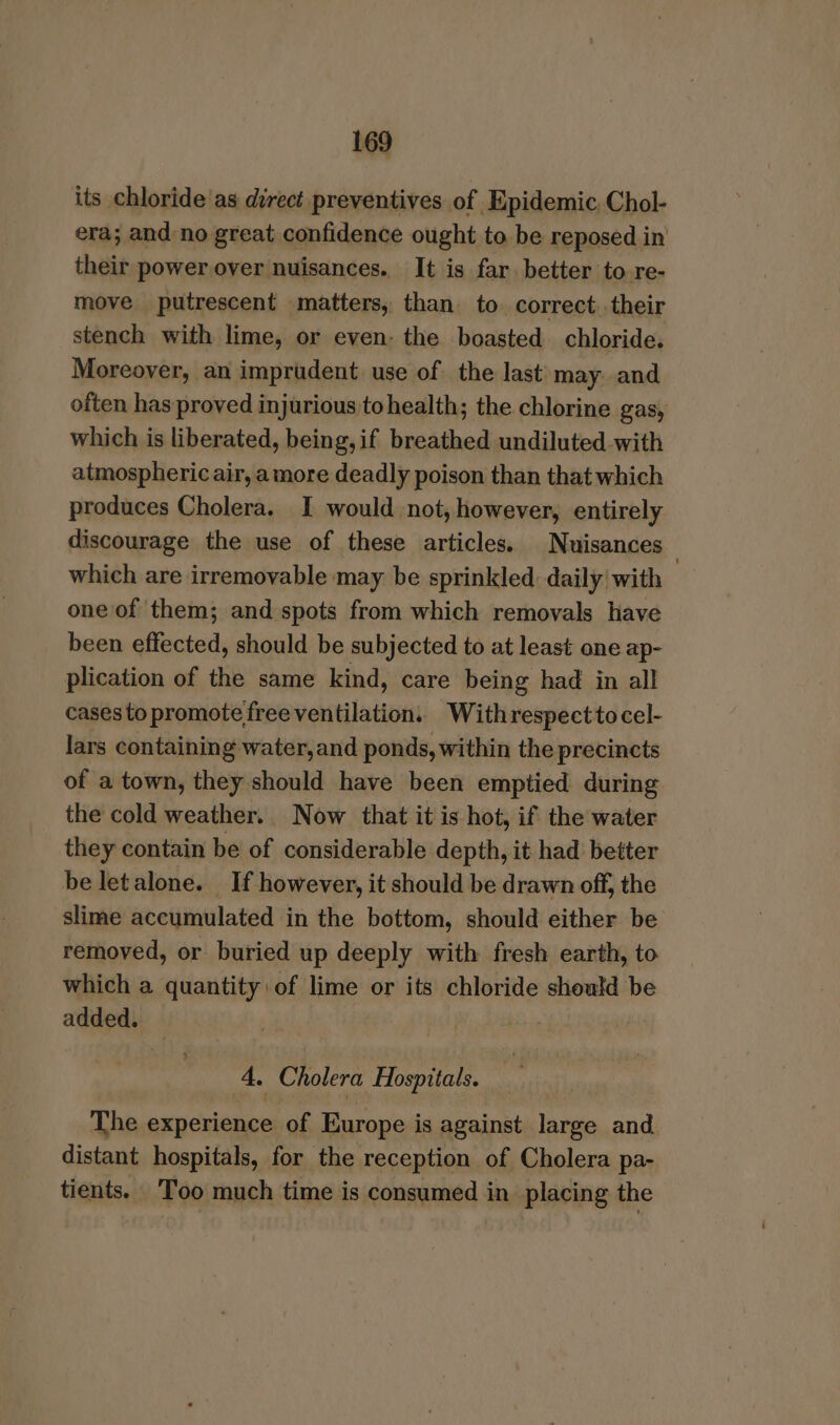 its chloride as direct preventives of Epidemic. Chol- era; and:no great confidence ought to be reposed in their power over nuisances. It is far. better to re- move putrescent matters, than to correct their stench with lime, or even- the boasted chloride. Moreover, an imprudent use of the last may and often has proved injurious tohealth; the chlorine gas, which is liberated, being,if breathed undiluted with atmospheric air, amore deadly poison than that which produces Cholera. I would not, however, entirely discourage the use of these articles. Nuisances which are irremovable may be sprinkled daily | with one of them; and spots from which removals have been effected, should be subjected to at least one ap- plication of the same kind, care being had in all cases to promote freeventilation. Withrespecttocel- lars containing water,and ponds, within the precincts of a town, they should have been emptied during the cold weather. Now that it is hot, if the water they contain be of considerable depth, it had better be letalone. If however, it should be drawn off, the slime accumulated in the bottom, should either be removed, or buried up deeply with fresh earth, to which a quantity of lime or its chloride should be added. 4, Cholera Hospitals. The experience of Europe is against large and distant hospitals, for the reception of Cholera pa- tients. Too much time is consumed in placing the