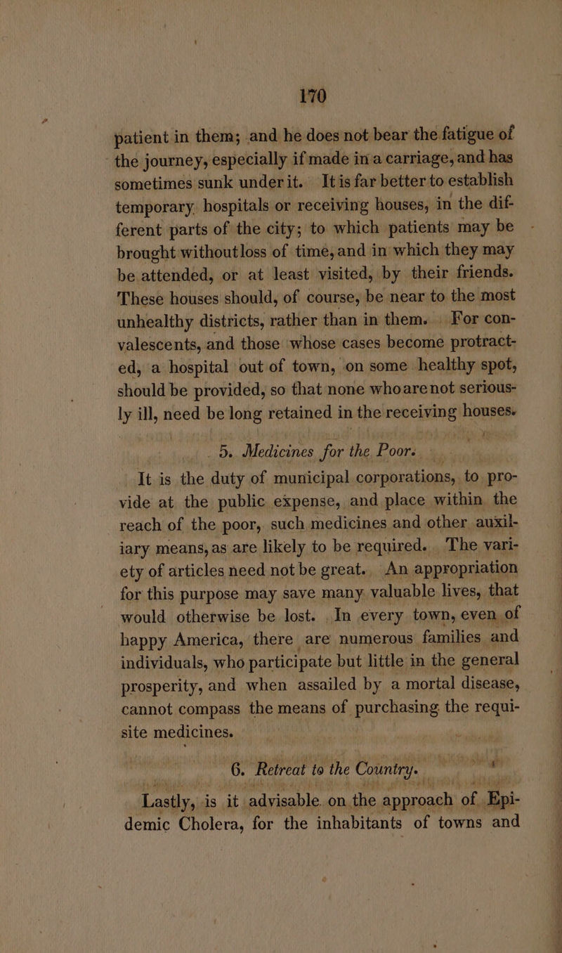 patient in them; and he does not bear the fatigue of the journey, especially if made in'a carriage, and has sometimes sunk underit. It is far better to establish temporary, hospitals or receiving houses, in the dif- ferent parts of the city; to which patients may be brought withoutloss of time, and in which they may be attended, or at least visited, by their friends. These houses should, of course, be near to the most unhealthy districts, rather than in them. | For con- valescents, and those whose cases become protract- ed, a hospital out of town, on some healthy spot, should be provided, so that none whoare not serious- ly ill, need be long retained in the receiving houses. Da Medicines for Ni Poors | | It is the duty of municipal corporations, to. pro- vide at the public expense, and place within the reach of the poor, such medicines and other auxil- iary means, as are likely to be required. The vari- ety of articles need not be great. An appropriation for this purpose may save many, valuable lives, that would otherwise be lost. .In every town, even ( of happy America, there are numerous families and individuals, who participate but little in the general prosperity, and when assailed by a mortal disease, cannot compass the means of purchasing the requi- site medicines. 6. Retreat to the Country. 5 9 i gh ee is it. vag ves on the aa of, ‘lip demic Cholera, for the inhabitants of towns and