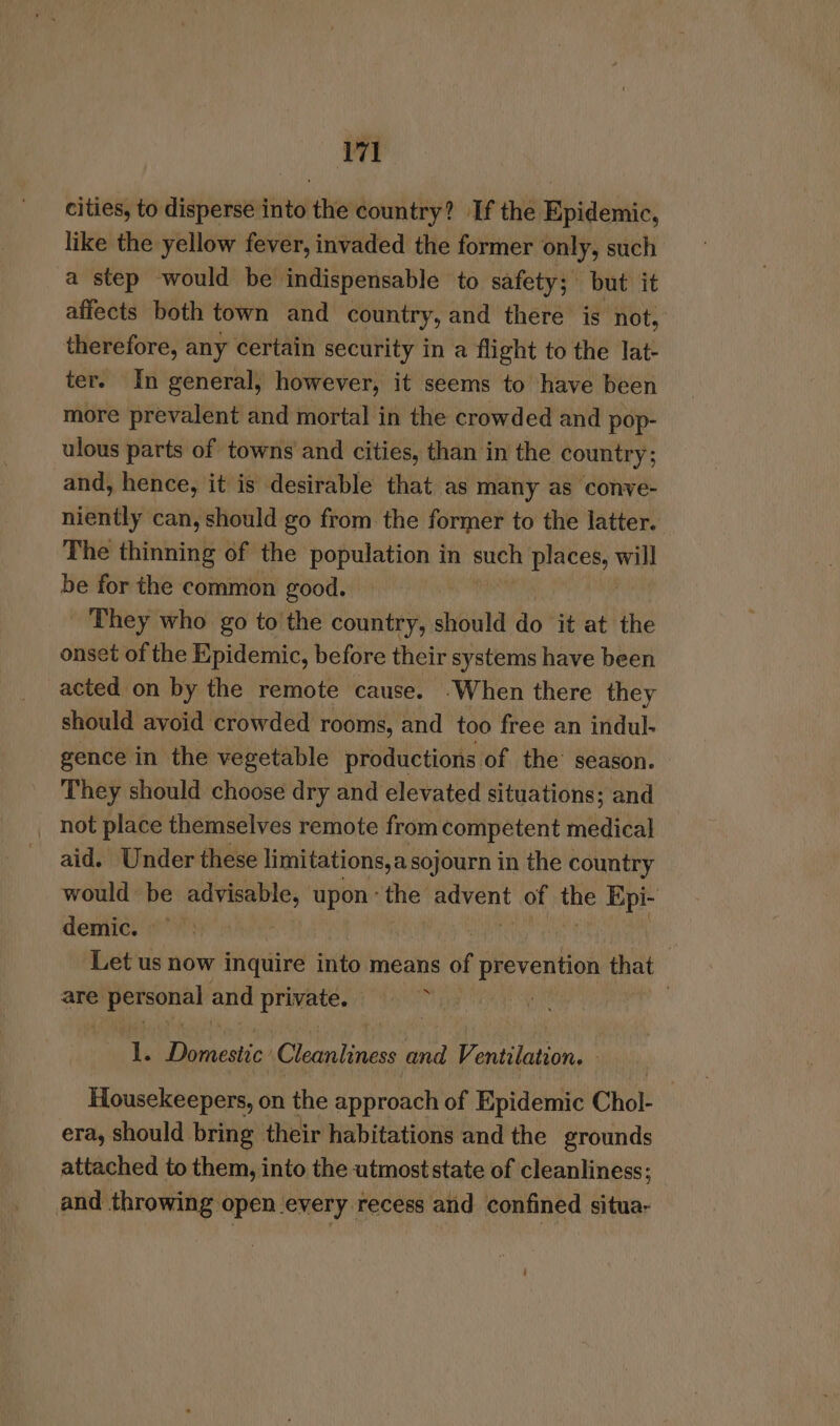 cities, to disperse into the country? If the Epidemic, like the yellow fever, invaded the former only, such a step would be indispensable to safety; but it affects both town and country, and there is not, therefore, any certain security in a flight to the lat- ter. In general, however, it seems to have been more prevalent and mortal in the crowded and pop- ulous parts of towns and cities, than in the country; and, hence, it is desirable that as many as conve- niently can, should go from the former to the latter. The thinning of the adh en in such a will be for the common good. They who go to'the country, should do it at the onset of the Epidemic, before their systems have been acted on by the remote cause. .When there they should avoid crowded rooms, and too free an indul- gence in the vegetable productions of the’ season. They should choose dry and elevated situations; and _ not place themselves remote from competent medical aid. Under these limitations,a sojourn i in the country would: be ih fee upon’ the payent of me Epi- demic. ; Let us now inquire into means af aeanttion that are Jo and private. ‘i , ; 1. sce Pipi Ah and Ventilation. . Housekeepers, on the approach of Epidemic Chol- era, should bring their habitations and the grounds attached to them, into the utmost state of cleanliness; and throwing open every recess and confined situa-