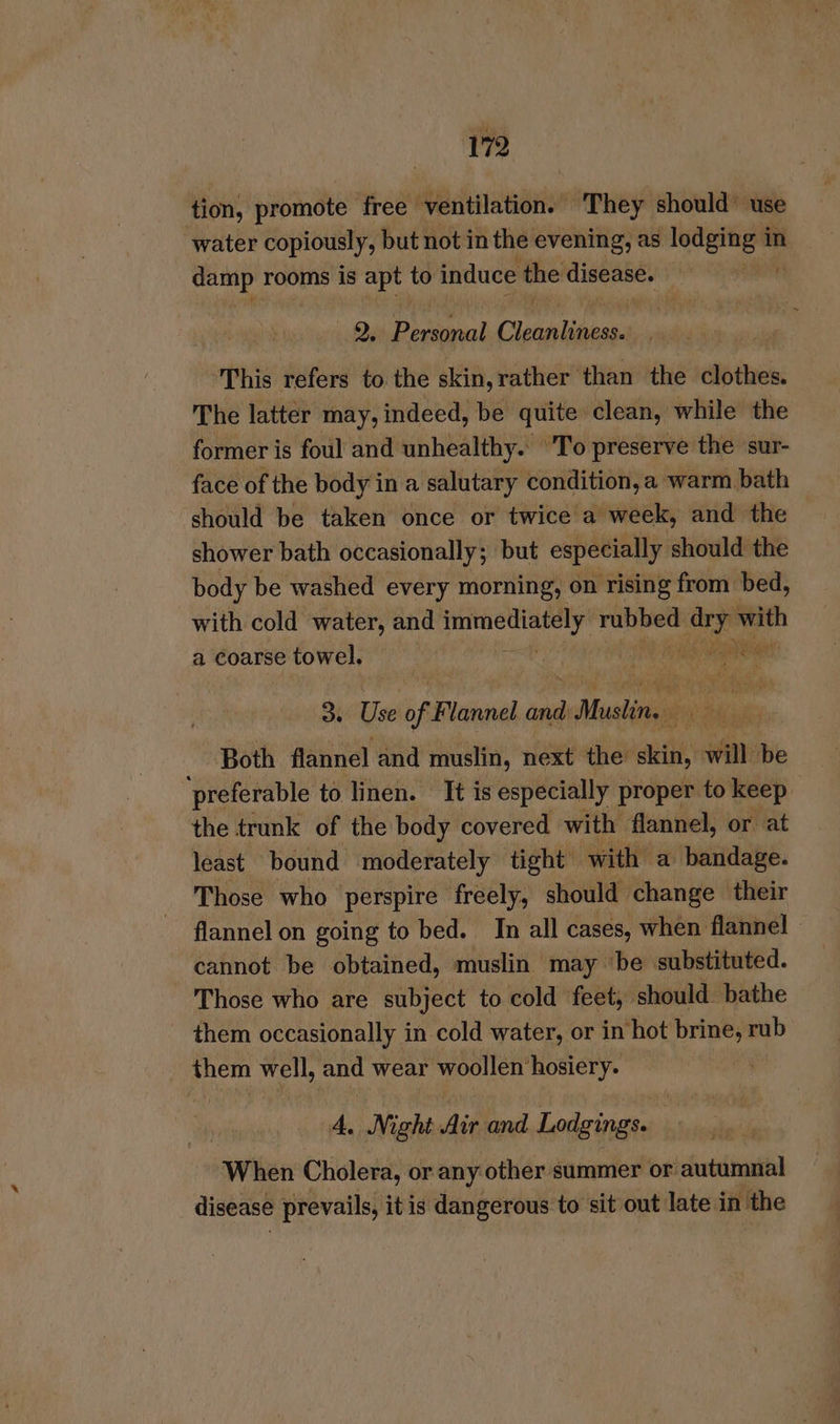 17 tion, promote free ventilation. ‘They should” use ‘water copiously, but not in the evening, as mach in bee rooms is apt ty induce the disease. 9. Didi! hnetoten This refers to the skin,rather than the clothes. The latter may, indeed, be quite clean, while the former is foul and unhealthy. 'To preserve the sur- face of the body in a salutary condition, a warm bath ‘should be taken once or twice a week, and the shower bath occasionally; but especially should the body be washed every morning, on rising from bed, with cold water, and immediately rubbed pits with a coarse towel, | im ane a 3 i of Flannel and Musto i ded i Both flannel and muslin, next the skin, will be preferable to linen. It is especially proper to keep the trunk of the body covered with flannel, or at least bound moderately tight with a bandage. Those who perspire freely, should change their flannel on going to bed. In all cases, when flannel cannot be obtained, muslin may ‘be substituted. Those who are subject to cold feet, should. bathe them occasionally in cold water, or in hot brine, rub them well, and wear woollen ‘hosiery. A. Night Air and Lodgings. When Cholera, or any other summer or autumnal disease prevails, it is dangerous to sit out late in ‘the
