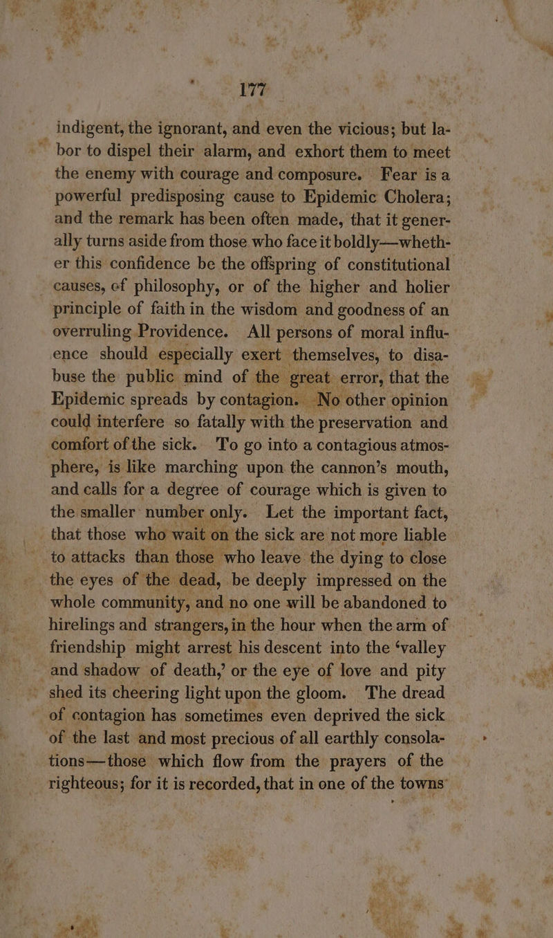 Rae: . ° * V7 indigent, the ignorant, and even the vicious; but la- ’ bor to dispel their alarm, and exhort them to meet the enemy with courage and composure. Fear isa powerful predisposing cause to Epidemic Cholera; and the remark has been often made, that it gener- ally turns aside from those who face it boldly—wheth- ~ causes, ef philosophy, or of the higher and holier principle of faith in the wisdom and goodness of an overruling Providence. All persons of moral influ- ence should especially exert themselves, to disa- buse the public mind of the great error, that the Epidemic spreads by contagion. No other opinion could interfere so fatally with the preservation and comfort of the sick. To go into a poets atmos- phere, is like marching upon the cannon’s mouth, and calls fora degree of courage which is given to the smaller: number only. Let the important fact, _ that those who wait on the sick are not more liable to attacks than those ‘who leave the dying to close the eyes of the dead, be deeply impressed on the whole community, and no one will be abandoned to hirelings and strangers, in the hour when the arm of friendship might arrest his descent into the ‘valley and shadow of death, or the eye of love and pity _ shed its cheering light upon the gloom. The dread of the last and most precious of all earthly consola- tions—those which flow from the prayers of the at eA * oh ie ed Page oes Ni re Pa: