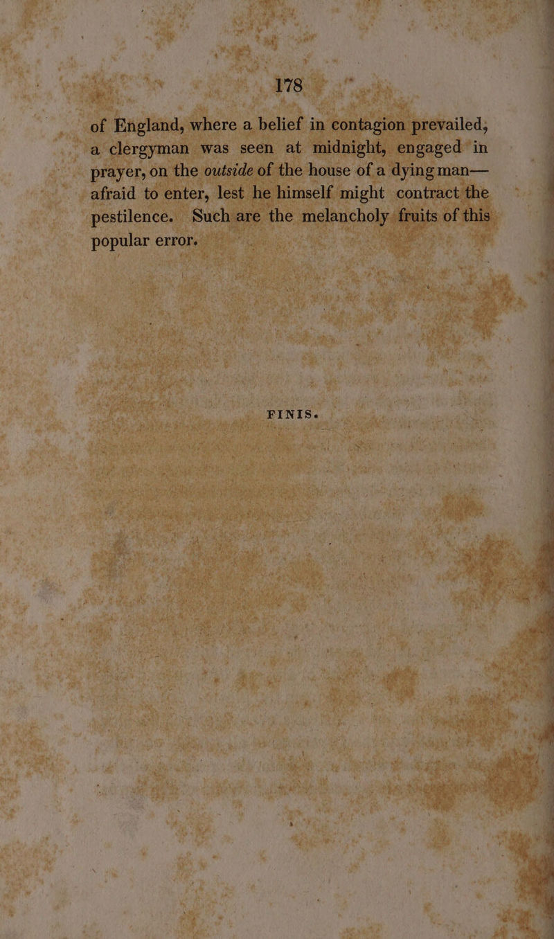 of England, where a belief in contagion prevailed, a clergyman was seen at midnight, engaged in prayer, on the outside of the house of a dying man— afraid to enter, lest he himself might contract the popular error. FINIS. = ie