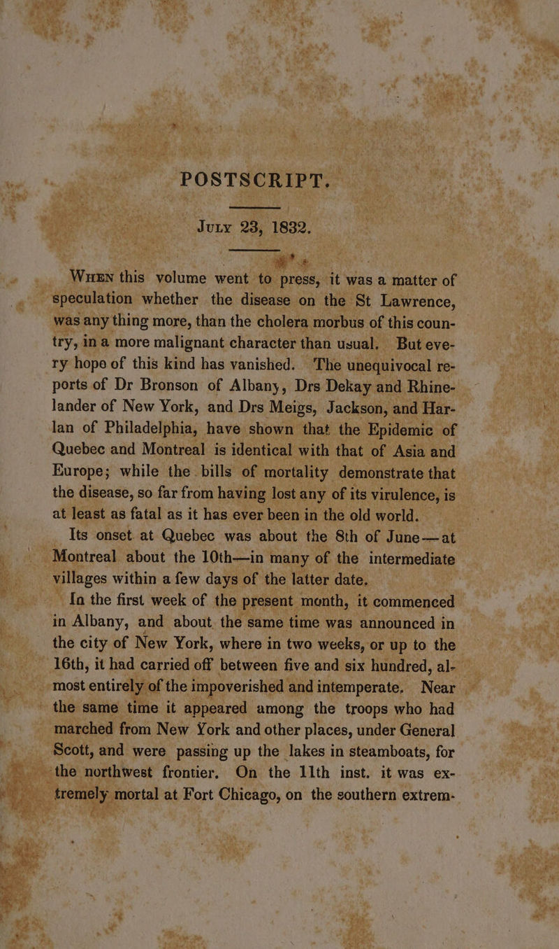 POSTSCRIPT. Jury 23, 1832. te WHEN thie stone went | to press, it” was a. matter of iE, « was any thing more, than the cholera morbus of this coun- try, ina more malignant character than usual. But eve- ry hope of this kind has vanished. The unequivocal re- lander of New York, and Drs Meigs, Jackson, and Har- lan of Philadelphia, have shown that the Epidemic of Quebec and Montreal is identical with that of Asia and Europe; while the bills of mortality. demonstrate that at least as fatal as it has ever been in the old world. Its onset. at Quebec was about the 8th of Tine oh ~ In the first week of the present month, it commenced in Albany, and about the same time was announced in the city of New York, where in two weeks, or up to the marched from New York and other places, under General.